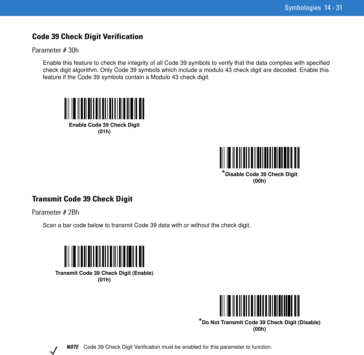 Symbologies 14 - 31Code 39 Check Digit VerificationParameter # 30hEnable this feature to check the integrity of all Code 39 symbols to verify that the data complies with specified check digit algorithm. Only Code 39 symbols which include a modulo 43 check digit are decoded. Enable this feature if the Code 39 symbols contain a Modulo 43 check digit.Transmit Code 39 Check DigitParameter # 2BhScan a bar code below to transmit Code 39 data with or without the check digit. Enable Code 39 Check Digit(01h)*Disable Code 39 Check Digit (00h)Transmit Code 39 Check Digit (Enable)(01h)*Do Not Transmit Code 39 Check Digit (Disable)(00h)NOTE Code 39 Check Digit Verification must be enabled for this parameter to function.