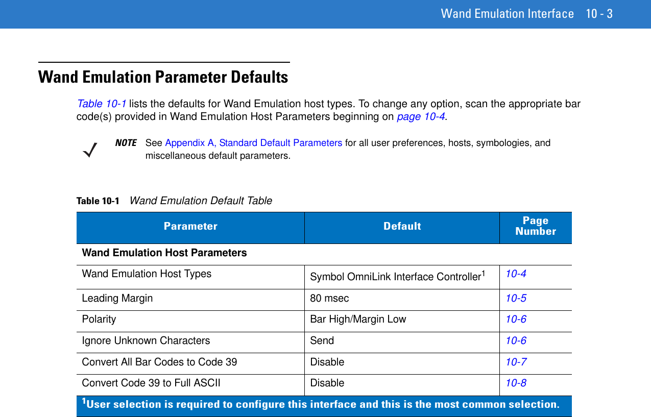 Wand Emulation Interface 10 - 3Wand Emulation Parameter DefaultsTable 10-1 lists the defaults for Wand Emulation host types. To change any option, scan the appropriate bar code(s) provided in Wand Emulation Host Parameters beginning on page 10-4.NOTE See Appendix A, Standard Default Parameters for all user preferences, hosts, symbologies, and miscellaneous default parameters.Table 10-1    Wand Emulation Default TableParameter Default Page NumberWand Emulation Host ParametersWand Emulation Host Types Symbol OmniLink Interface Controller110-4Leading Margin 80 msec10-5Polarity Bar High/Margin Low10-6Ignore Unknown Characters Send10-6Convert All Bar Codes to Code 39 Disable10-7Convert Code 39 to Full ASCII Disable10-81User selection is required to configure this interface and this is the most common selection.