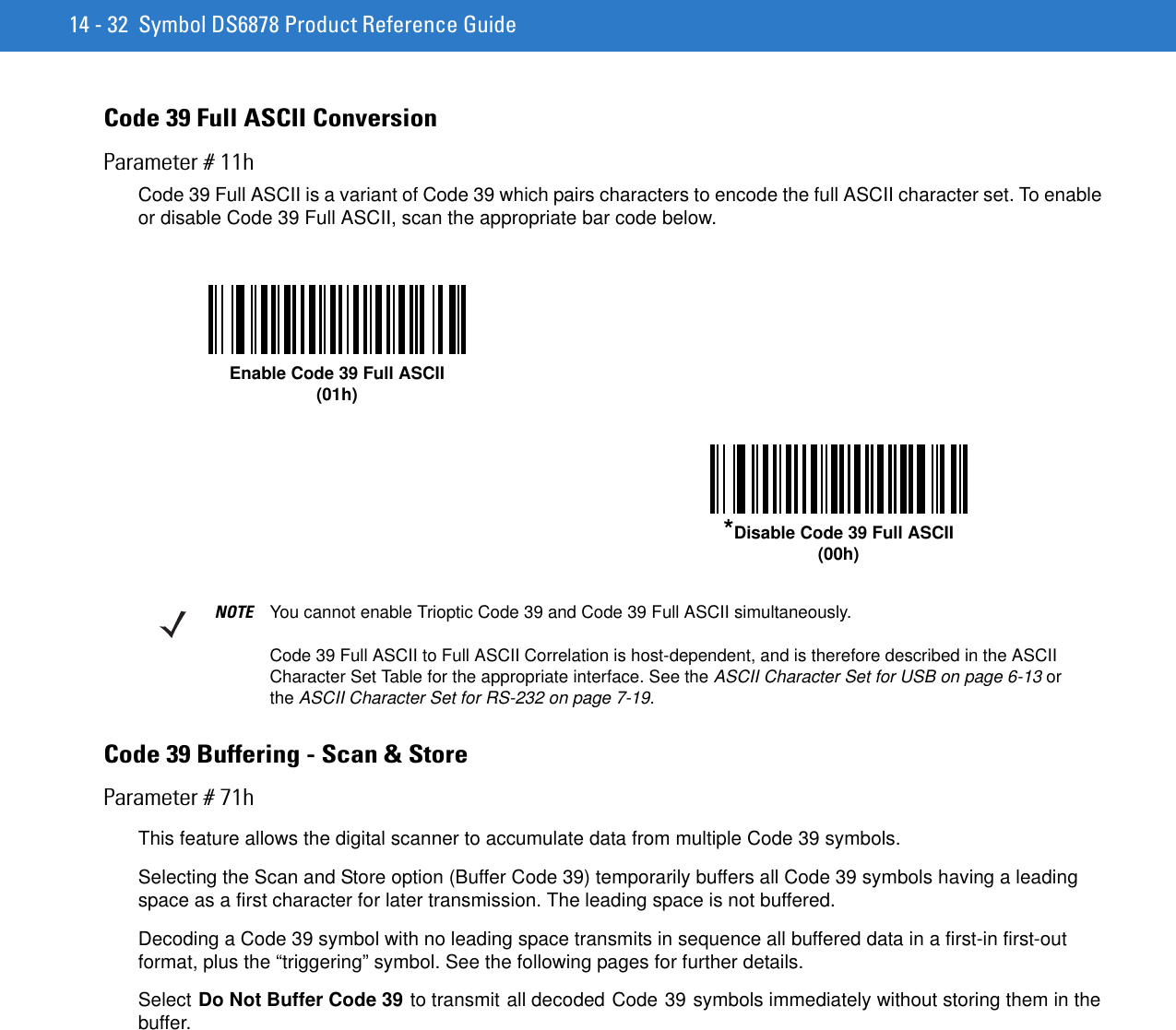 14 - 32 Symbol DS6878 Product Reference GuideCode 39 Full ASCII ConversionParameter # 11hCode 39 Full ASCII is a variant of Code 39 which pairs characters to encode the full ASCII character set. To enable or disable Code 39 Full ASCII, scan the appropriate bar code below. Code 39 Buffering - Scan &amp; StoreParameter # 71hThis feature allows the digital scanner to accumulate data from multiple Code 39 symbols.Selecting the Scan and Store option (Buffer Code 39) temporarily buffers all Code 39 symbols having a leading space as a first character for later transmission. The leading space is not buffered.Decoding a Code 39 symbol with no leading space transmits in sequence all buffered data in a first-in first-out format, plus the “triggering” symbol. See the following pages for further details.Select Do Not Buffer Code 39 to transmit all decoded Code 39 symbols immediately without storing them in the buffer.Enable Code 39 Full ASCII(01h)*Disable Code 39 Full ASCII(00h)NOTE You cannot enable Trioptic Code 39 and Code 39 Full ASCII simultaneously. Code 39 Full ASCII to Full ASCII Correlation is host-dependent, and is therefore described in the ASCII Character Set Table for the appropriate interface. See the ASCII Character Set for USB on page 6-13 or the ASCII Character Set for RS-232 on page 7-19.