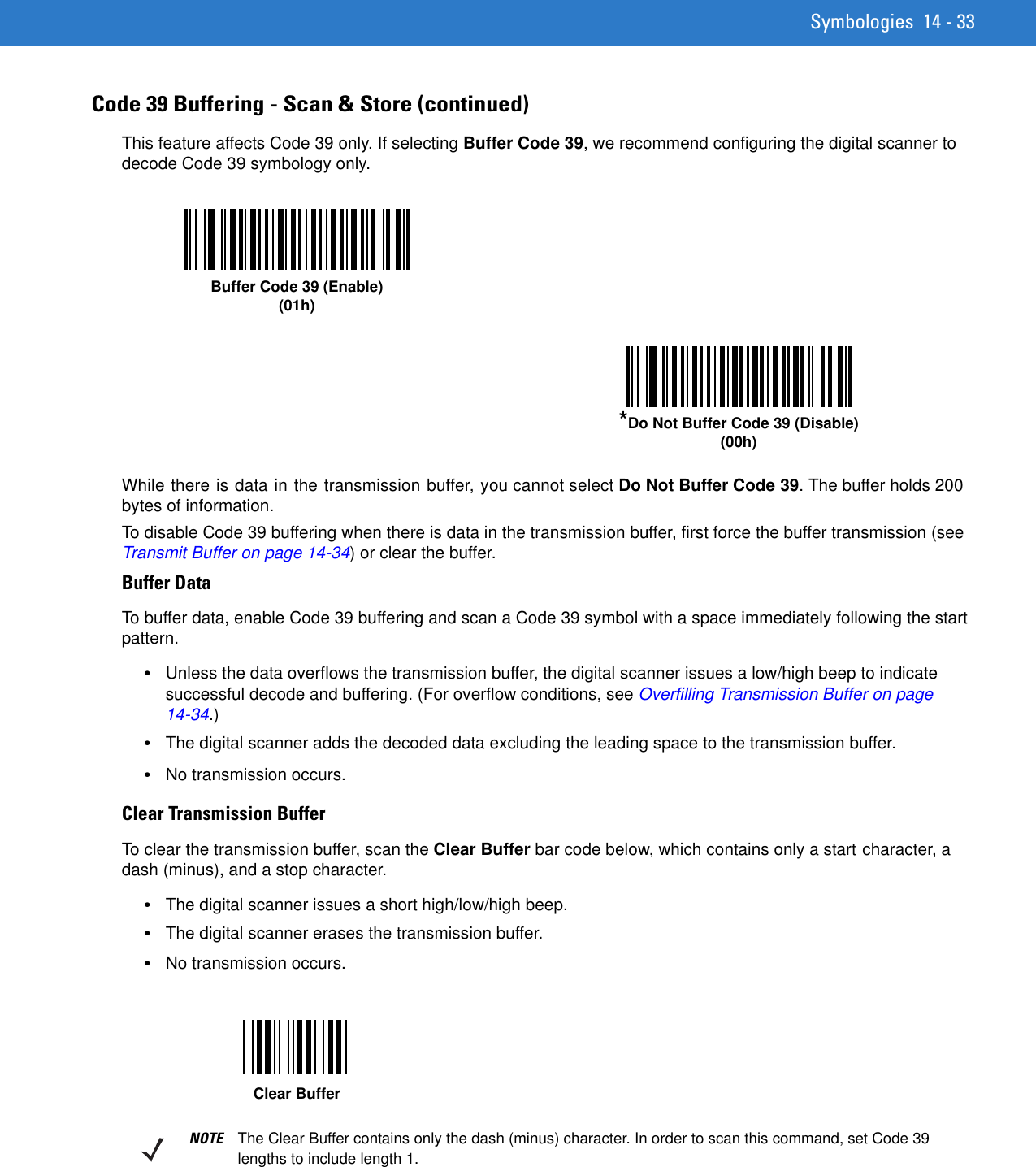 Symbologies 14 - 33Code 39 Buffering - Scan &amp; Store (continued)This feature affects Code 39 only. If selecting Buffer Code 39, we recommend configuring the digital scanner to decode Code 39 symbology only.While there is data in the transmission buffer, you cannot select Do Not Buffer Code 39. The buffer holds 200 bytes of information.To disable Code 39 buffering when there is data in the transmission buffer, first force the buffer transmission (see Transmit Buffer on page 14-34) or clear the buffer.Buffer DataTo buffer data, enable Code 39 buffering and scan a Code 39 symbol with a space immediately following the start pattern.•Unless the data overflows the transmission buffer, the digital scanner issues a low/high beep to indicate successful decode and buffering. (For overflow conditions, see Overfilling Transmission Buffer on page 14-34.)•The digital scanner adds the decoded data excluding the leading space to the transmission buffer.•No transmission occurs.Clear Transmission BufferTo clear the transmission buffer, scan the Clear Buffer bar code below, which contains only a start character, a dash (minus), and a stop character.•The digital scanner issues a short high/low/high beep.•The digital scanner erases the transmission buffer.•No transmission occurs.Buffer Code 39 (Enable)(01h)*Do Not Buffer Code 39 (Disable)(00h)Clear BufferNOTE The Clear Buffer contains only the dash (minus) character. In order to scan this command, set Code 39 lengths to include length 1.