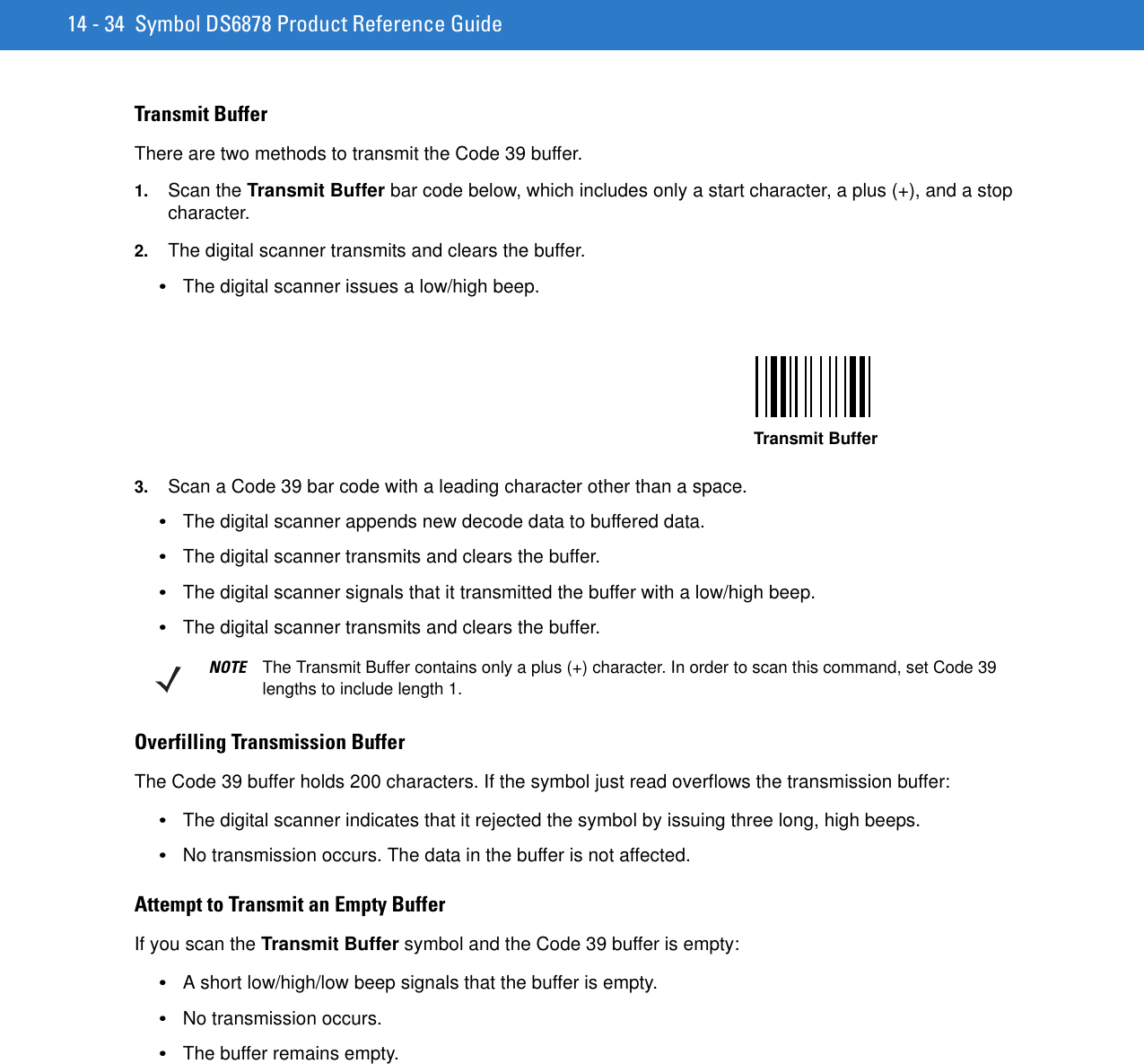 14 - 34 Symbol DS6878 Product Reference GuideTransmit BufferThere are two methods to transmit the Code 39 buffer.1. Scan the Transmit Buffer bar code below, which includes only a start character, a plus (+), and a stop character.2. The digital scanner transmits and clears the buffer.•The digital scanner issues a low/high beep.3. Scan a Code 39 bar code with a leading character other than a space.•The digital scanner appends new decode data to buffered data.•The digital scanner transmits and clears the buffer.•The digital scanner signals that it transmitted the buffer with a low/high beep.•The digital scanner transmits and clears the buffer.Overfilling Transmission BufferThe Code 39 buffer holds 200 characters. If the symbol just read overflows the transmission buffer:•The digital scanner indicates that it rejected the symbol by issuing three long, high beeps.•No transmission occurs. The data in the buffer is not affected.Attempt to Transmit an Empty BufferIf you scan the Transmit Buffer symbol and the Code 39 buffer is empty:•A short low/high/low beep signals that the buffer is empty.•No transmission occurs.•The buffer remains empty.Transmit BufferNOTE The Transmit Buffer contains only a plus (+) character. In order to scan this command, set Code 39 lengths to include length 1.