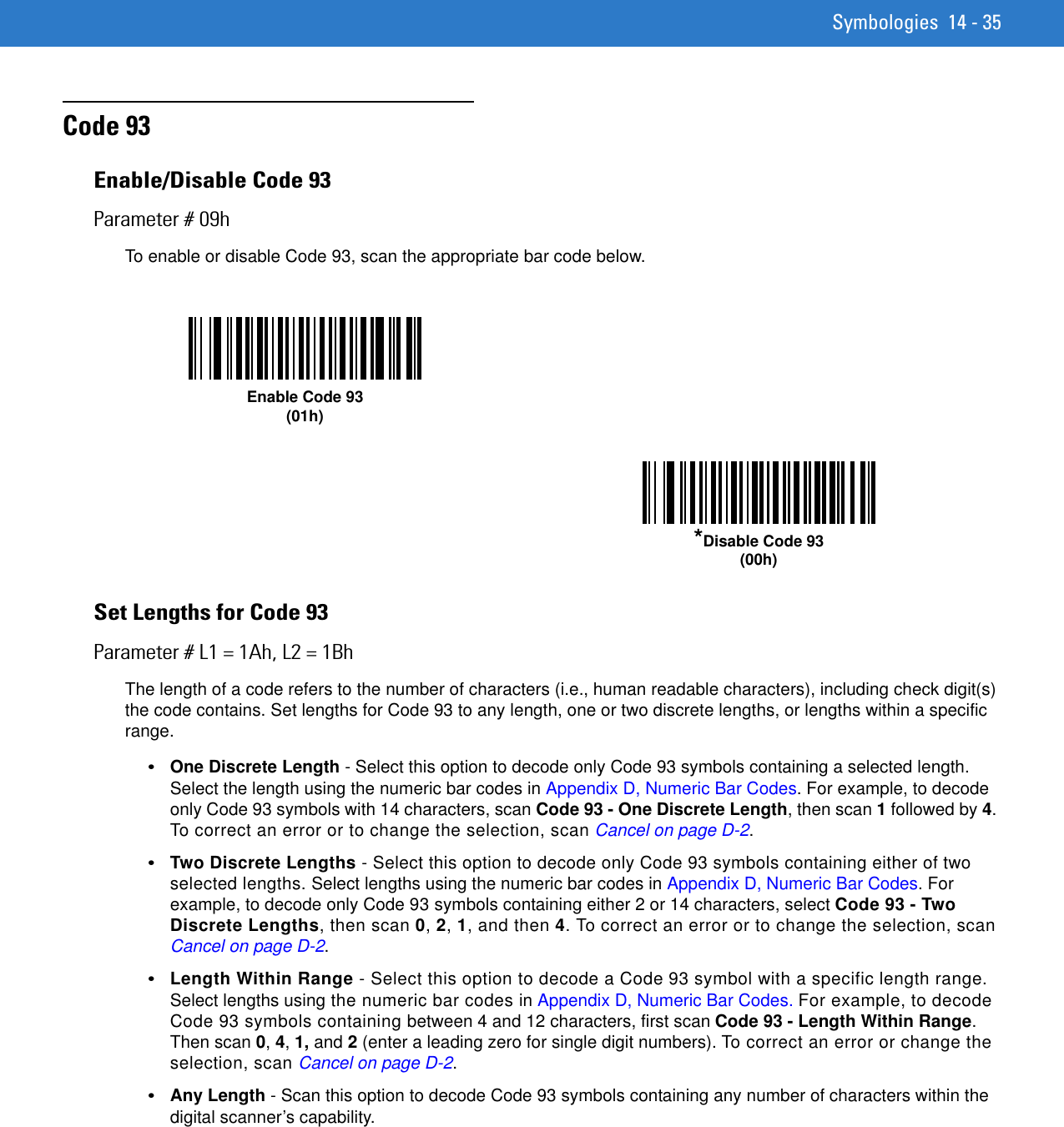 Symbologies 14 - 35Code 93Enable/Disable Code 93Parameter # 09hTo enable or disable Code 93, scan the appropriate bar code below. Set Lengths for Code 93Parameter # L1 = 1Ah, L2 = 1BhThe length of a code refers to the number of characters (i.e., human readable characters), including check digit(s) the code contains. Set lengths for Code 93 to any length, one or two discrete lengths, or lengths within a specific range.•One Discrete Length - Select this option to decode only Code 93 symbols containing a selected length. Select the length using the numeric bar codes in Appendix D, Numeric Bar Codes. For example, to decode only Code 93 symbols with 14 characters, scan Code 93 - One Discrete Length, then scan 1 followed by 4. To correct an error or to change the selection, scan Cancel on page D-2.•Two Discrete Lengths - Select this option to decode only Code 93 symbols containing either of two selected lengths. Select lengths using the numeric bar codes in Appendix D, Numeric Bar Codes. For example, to decode only Code 93 symbols containing either 2 or 14 characters, select Code 93 - Two Discrete Lengths, then scan 0, 2, 1, and then 4. To correct an error or to change the selection, scan Cancel on page D-2.•Length Within Range - Select this option to decode a Code 93 symbol with a specific length range. Select lengths using the numeric bar codes in Appendix D, Numeric Bar Codes. For example, to decode Code 93 symbols containing between 4 and 12 characters, first scan Code 93 - Length Within Range. Then scan 0, 4, 1, and 2 (enter a leading zero for single digit numbers). To correct an error or change the selection, scan Cancel on page D-2.•Any Length - Scan this option to decode Code 93 symbols containing any number of characters within the digital scanner’s capability.Enable Code 93(01h)*Disable Code 93(00h)