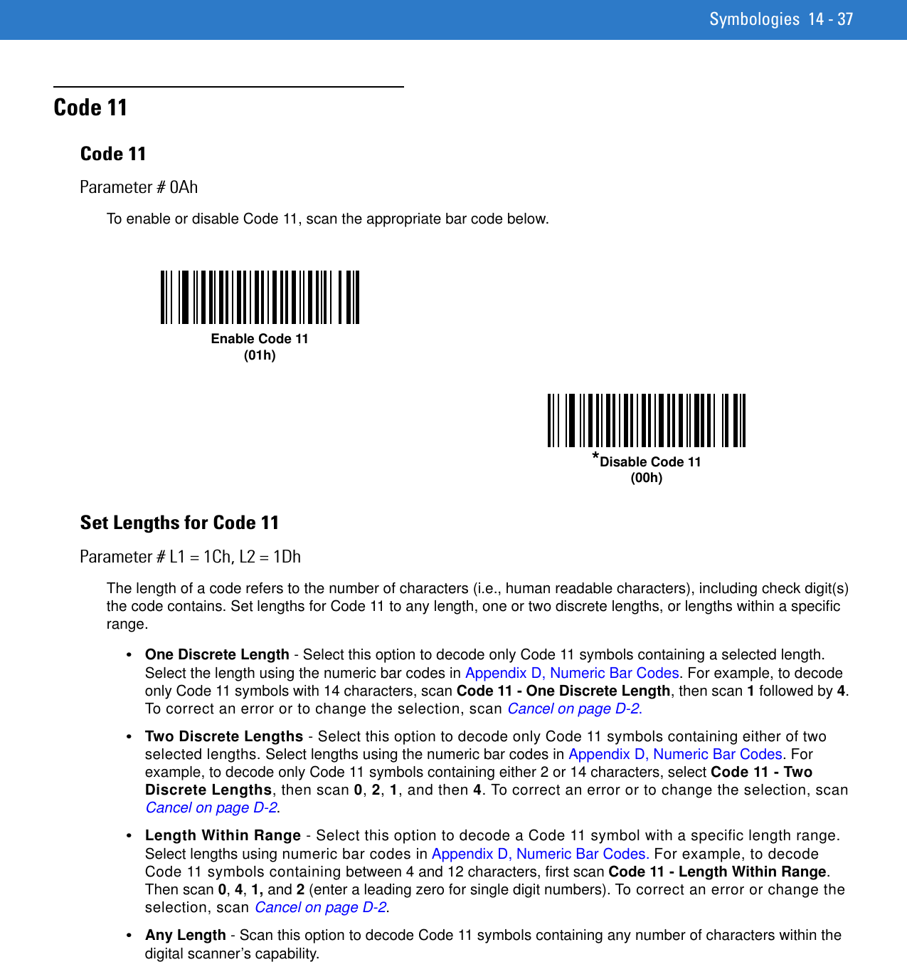 Symbologies 14 - 37Code 11Code 11Parameter # 0AhTo enable or disable Code 11, scan the appropriate bar code below. Set Lengths for Code 11Parameter # L1 = 1Ch, L2 = 1DhThe length of a code refers to the number of characters (i.e., human readable characters), including check digit(s) the code contains. Set lengths for Code 11 to any length, one or two discrete lengths, or lengths within a specific range.•One Discrete Length - Select this option to decode only Code 11 symbols containing a selected length. Select the length using the numeric bar codes in Appendix D, Numeric Bar Codes. For example, to decode only Code 11 symbols with 14 characters, scan Code 11 - One Discrete Length, then scan 1 followed by 4. To correct an error or to change the selection, scan Cancel on page D-2.•Two Discrete Lengths - Select this option to decode only Code 11 symbols containing either of two selected lengths. Select lengths using the numeric bar codes in Appendix D, Numeric Bar Codes. For example, to decode only Code 11 symbols containing either 2 or 14 characters, select Code 11 - Two Discrete Lengths, then scan 0, 2, 1, and then 4. To correct an error or to change the selection, scan Cancel on page D-2.•Length Within Range - Select this option to decode a Code 11 symbol with a specific length range. Select lengths using numeric bar codes in Appendix D, Numeric Bar Codes. For example, to decode Code 11 symbols containing between 4 and 12 characters, first scan Code 11 - Length Within Range. Then scan 0, 4, 1, and 2 (enter a leading zero for single digit numbers). To correct an error or change the selection, scan Cancel on page D-2.•Any Length - Scan this option to decode Code 11 symbols containing any number of characters within the digital scanner’s capability. Enable Code 11(01h)*Disable Code 11(00h)