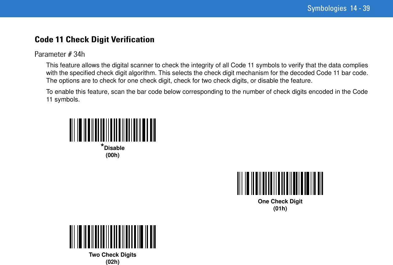 Symbologies 14 - 39Code 11 Check Digit VerificationParameter # 34hThis feature allows the digital scanner to check the integrity of all Code 11 symbols to verify that the data complies with the specified check digit algorithm. This selects the check digit mechanism for the decoded Code 11 bar code. The options are to check for one check digit, check for two check digits, or disable the feature.To enable this feature, scan the bar code below corresponding to the number of check digits encoded in the Code 11 symbols.*Disable(00h)One Check Digit(01h)Two Check Digits(02h)