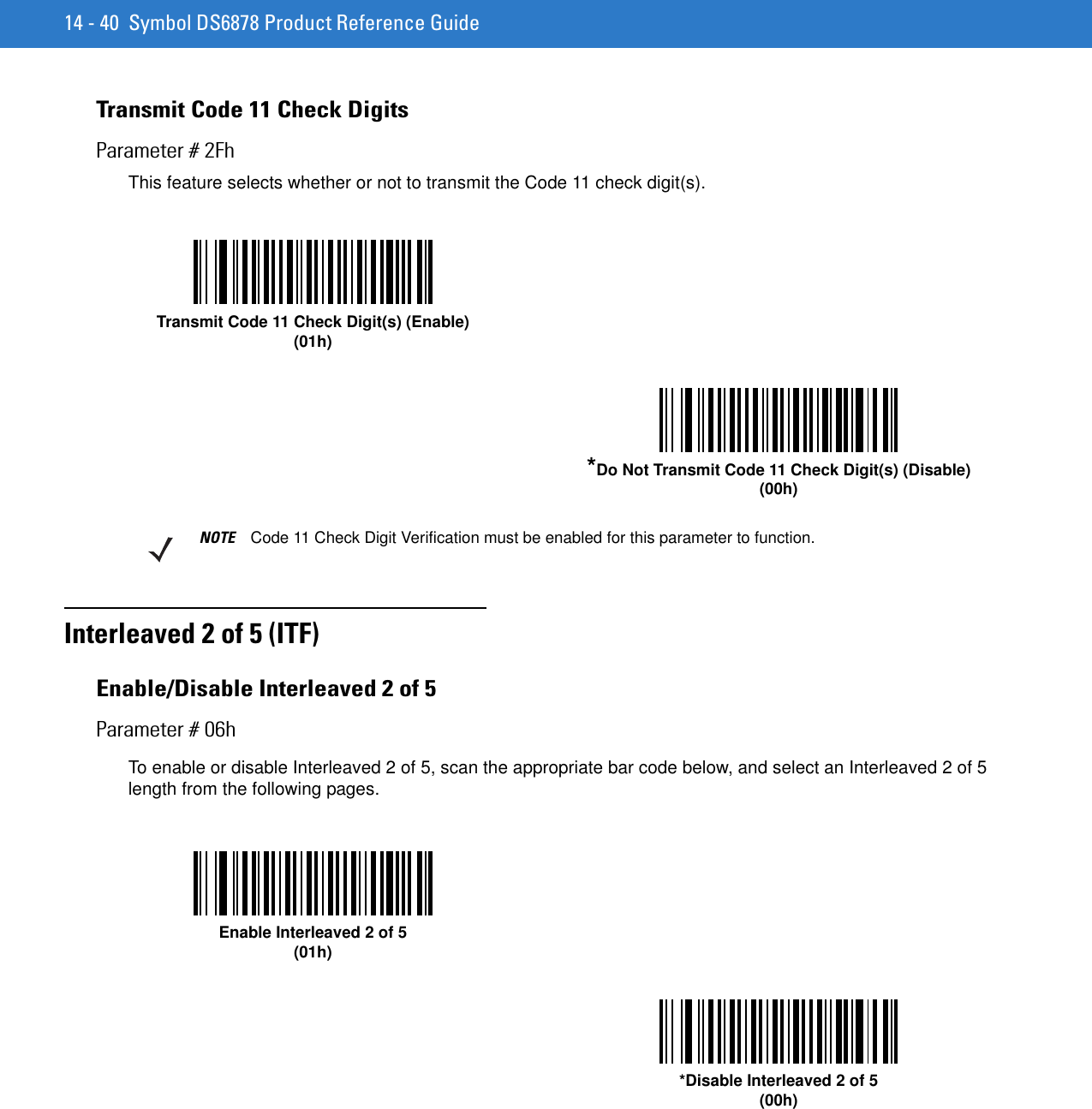 14 - 40 Symbol DS6878 Product Reference GuideTransmit Code 11 Check DigitsParameter # 2FhThis feature selects whether or not to transmit the Code 11 check digit(s). Interleaved 2 of 5 (ITF)Enable/Disable Interleaved 2 of 5Parameter # 06hTo enable or disable Interleaved 2 of 5, scan the appropriate bar code below, and select an Interleaved 2 of 5 length from the following pages.Transmit Code 11 Check Digit(s) (Enable)(01h)*Do Not Transmit Code 11 Check Digit(s) (Disable)(00h)NOTE Code 11 Check Digit Verification must be enabled for this parameter to function.Enable Interleaved 2 of 5(01h)*Disable Interleaved 2 of 5(00h)