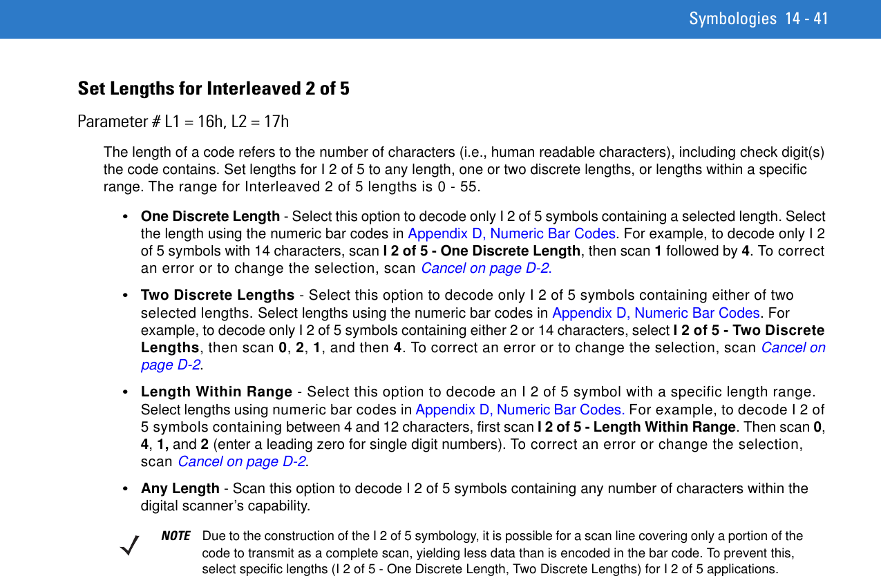 Symbologies 14 - 41Set Lengths for Interleaved 2 of 5 Parameter # L1 = 16h, L2 = 17hThe length of a code refers to the number of characters (i.e., human readable characters), including check digit(s) the code contains. Set lengths for I 2 of 5 to any length, one or two discrete lengths, or lengths within a specific range. The range for Interleaved 2 of 5 lengths is 0 - 55.•One Discrete Length - Select this option to decode only I 2 of 5 symbols containing a selected length. Select the length using the numeric bar codes in Appendix D, Numeric Bar Codes. For example, to decode only I 2 of 5 symbols with 14 characters, scan I 2 of 5 - One Discrete Length, then scan 1 followed by 4. To correct an error or to change the selection, scan Cancel on page D-2.•Two Discrete Lengths - Select this option to decode only I 2 of 5 symbols containing either of two selected lengths. Select lengths using the numeric bar codes in Appendix D, Numeric Bar Codes. For example, to decode only I 2 of 5 symbols containing either 2 or 14 characters, select I 2 of 5 - Two Discrete Lengths, then scan 0, 2, 1, and then 4. To correct an error or to change the selection, scan Cancel on page D-2.•Length Within Range - Select this option to decode an I 2 of 5 symbol with a specific length range. Select lengths using numeric bar codes in Appendix D, Numeric Bar Codes. For example, to decode I 2 of 5 symbols containing between 4 and 12 characters, first scan I 2 of 5 - Length Within Range. Then scan 0, 4, 1, and 2 (enter a leading zero for single digit numbers). To correct an error or change the selection, scan Cancel on page D-2.•Any Length - Scan this option to decode I 2 of 5 symbols containing any number of characters within the digital scanner’s capability. NOTE Due to the construction of the I 2 of 5 symbology, it is possible for a scan line covering only a portion of the code to transmit as a complete scan, yielding less data than is encoded in the bar code. To prevent this, select specific lengths (I 2 of 5 - One Discrete Length, Two Discrete Lengths) for I 2 of 5 applications.