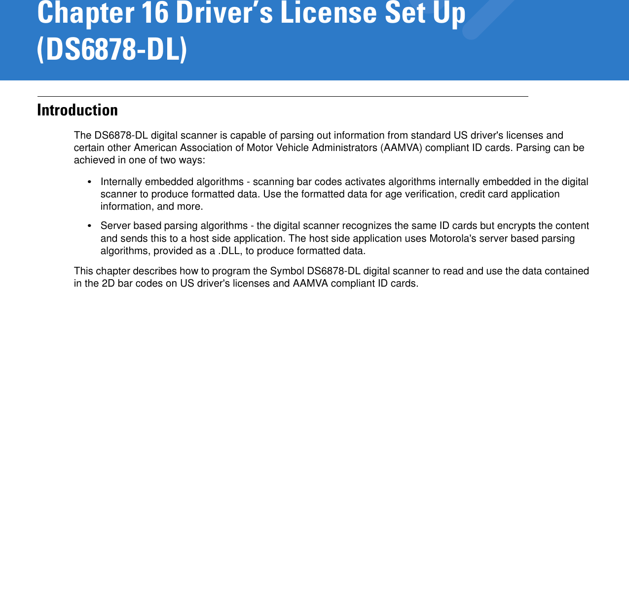 Chapter 16 Driver’s License Set Up (DS6878-DL)IntroductionThe DS6878-DL digital scanner is capable of parsing out information from standard US driver&apos;s licenses and certain other American Association of Motor Vehicle Administrators (AAMVA) compliant ID cards. Parsing can be achieved in one of two ways: •Internally embedded algorithms - scanning bar codes activates algorithms internally embedded in the digital scanner to produce formatted data. Use the formatted data for age verification, credit card application information, and more.•Server based parsing algorithms - the digital scanner recognizes the same ID cards but encrypts the content and sends this to a host side application. The host side application uses Motorola&apos;s server based parsing algorithms, provided as a .DLL, to produce formatted data.This chapter describes how to program the Symbol DS6878-DL digital scanner to read and use the data contained in the 2D bar codes on US driver&apos;s licenses and AAMVA compliant ID cards.
