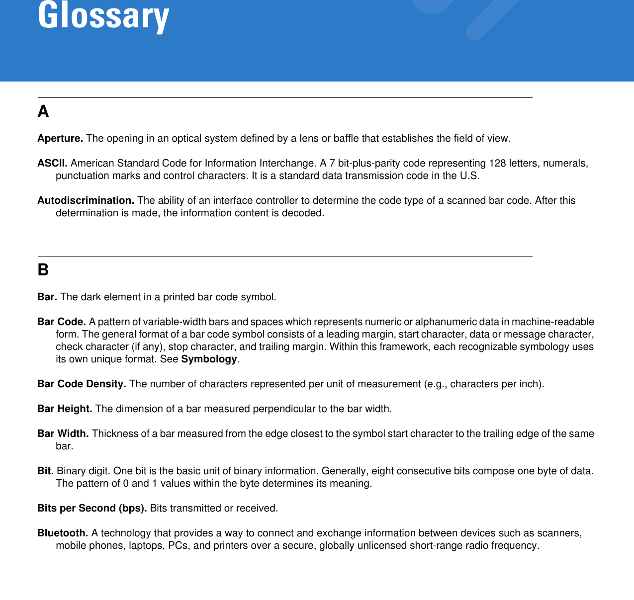 GlossaryAAperture. The opening in an optical system defined by a lens or baffle that establishes the field of view.ASCII. American Standard Code for Information Interchange. A 7 bit-plus-parity code representing 128 letters, numerals, punctuation marks and control characters. It is a standard data transmission code in the U.S.Autodiscrimination. The ability of an interface controller to determine the code type of a scanned bar code. After this determination is made, the information content is decoded.BBar. The dark element in a printed bar code symbol.Bar Code. A pattern of variable-width bars and spaces which represents numeric or alphanumeric data in machine-readable form. The general format of a bar code symbol consists of a leading margin, start character, data or message character, check character (if any), stop character, and trailing margin. Within this framework, each recognizable symbology uses its own unique format. See Symbology.Bar Code Density. The number of characters represented per unit of measurement (e.g., characters per inch).Bar Height. The dimension of a bar measured perpendicular to the bar width.Bar Width. Thickness of a bar measured from the edge closest to the symbol start character to the trailing edge of the same bar.Bit. Binary digit. One bit is the basic unit of binary information. Generally, eight consecutive bits compose one byte of data. The pattern of 0 and 1 values within the byte determines its meaning.Bits per Second (bps). Bits transmitted or received.Bluetooth. A technology that provides a way to connect and exchange information between devices such as scanners, mobile phones, laptops, PCs, and printers over a secure, globally unlicensed short-range radio frequency.