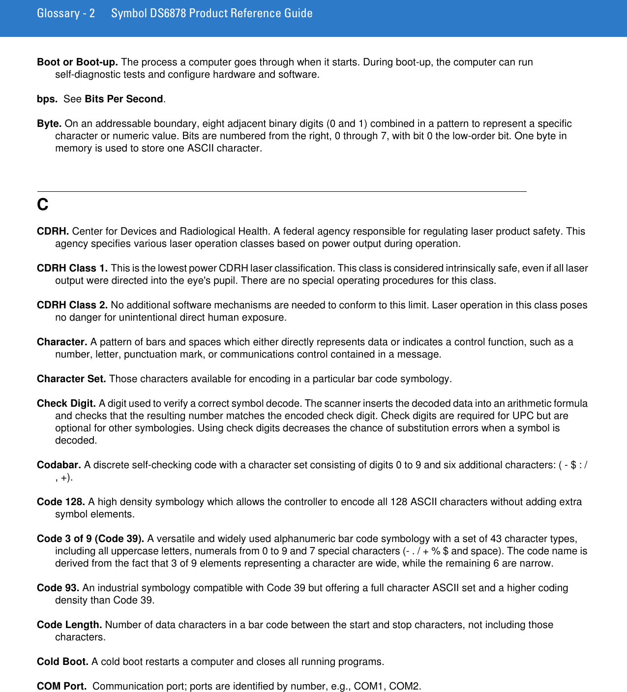 Glossary - 2 Symbol DS6878 Product Reference GuideBoot or Boot-up. The process a computer goes through when it starts. During boot-up, the computer can run self-diagnostic tests and configure hardware and software.bps.  See Bits Per Second.Byte. On an addressable boundary, eight adjacent binary digits (0 and 1) combined in a pattern to represent a specific character or numeric value. Bits are numbered from the right, 0 through 7, with bit 0 the low-order bit. One byte in memory is used to store one ASCII character.CCDRH. Center for Devices and Radiological Health. A federal agency responsible for regulating laser product safety. This agency specifies various laser operation classes based on power output during operation.CDRH Class 1. This is the lowest power CDRH laser classification. This class is considered intrinsically safe, even if all laser output were directed into the eye&apos;s pupil. There are no special operating procedures for this class.CDRH Class 2. No additional software mechanisms are needed to conform to this limit. Laser operation in this class poses no danger for unintentional direct human exposure.Character. A pattern of bars and spaces which either directly represents data or indicates a control function, such as a number, letter, punctuation mark, or communications control contained in a message.Character Set. Those characters available for encoding in a particular bar code symbology.Check Digit. A digit used to verify a correct symbol decode. The scanner inserts the decoded data into an arithmetic formula and checks that the resulting number matches the encoded check digit. Check digits are required for UPC but are optional for other symbologies. Using check digits decreases the chance of substitution errors when a symbol is decoded.Codabar. A discrete self-checking code with a character set consisting of digits 0 to 9 and six additional characters: ( - $ : / , +).Code 128. A high density symbology which allows the controller to encode all 128 ASCII characters without adding extra symbol elements.Code 3 of 9 (Code 39). A versatile and widely used alphanumeric bar code symbology with a set of 43 character types, including all uppercase letters, numerals from 0 to 9 and 7 special characters (- . / + % $ and space). The code name is derived from the fact that 3 of 9 elements representing a character are wide, while the remaining 6 are narrow.Code 93. An industrial symbology compatible with Code 39 but offering a full character ASCII set and a higher coding density than Code 39.Code Length. Number of data characters in a bar code between the start and stop characters, not including those characters.Cold Boot. A cold boot restarts a computer and closes all running programs.COM Port.  Communication port; ports are identified by number, e.g., COM1, COM2.