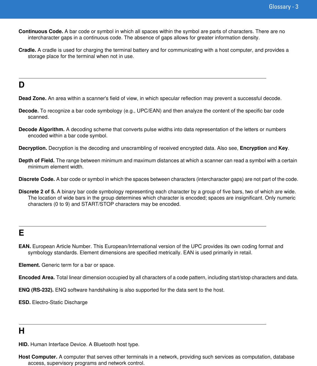 Glossary - 3Continuous Code. A bar code or symbol in which all spaces within the symbol are parts of characters. There are no intercharacter gaps in a continuous code. The absence of gaps allows for greater information density.Cradle. A cradle is used for charging the terminal battery and for communicating with a host computer, and provides a storage place for the terminal when not in use.DDead Zone. An area within a scanner&apos;s field of view, in which specular reflection may prevent a successful decode.Decode. To recognize a bar code symbology (e.g., UPC/EAN) and then analyze the content of the specific bar code scanned.Decode Algorithm. A decoding scheme that converts pulse widths into data representation of the letters or numbers encoded within a bar code symbol.Decryption. Decryption is the decoding and unscrambling of received encrypted data. Also see, Encryption and Key.Depth of Field. The range between minimum and maximum distances at which a scanner can read a symbol with a certain minimum element width.Discrete Code. A bar code or symbol in which the spaces between characters (intercharacter gaps) are not part of the code.Discrete 2 of 5. A binary bar code symbology representing each character by a group of five bars, two of which are wide. The location of wide bars in the group determines which character is encoded; spaces are insignificant. Only numeric characters (0 to 9) and START/STOP characters may be encoded.EEAN. European Article Number. This European/International version of the UPC provides its own coding format and symbology standards. Element dimensions are specified metrically. EAN is used primarily in retail.Element. Generic term for a bar or space.Encoded Area. Total linear dimension occupied by all characters of a code pattern, including start/stop characters and data.ENQ (RS-232). ENQ software handshaking is also supported for the data sent to the host.ESD. Electro-Static DischargeHHID. Human Interface Device. A Bluetooth host type.Host Computer. A computer that serves other terminals in a network, providing such services as computation, database access, supervisory programs and network control.