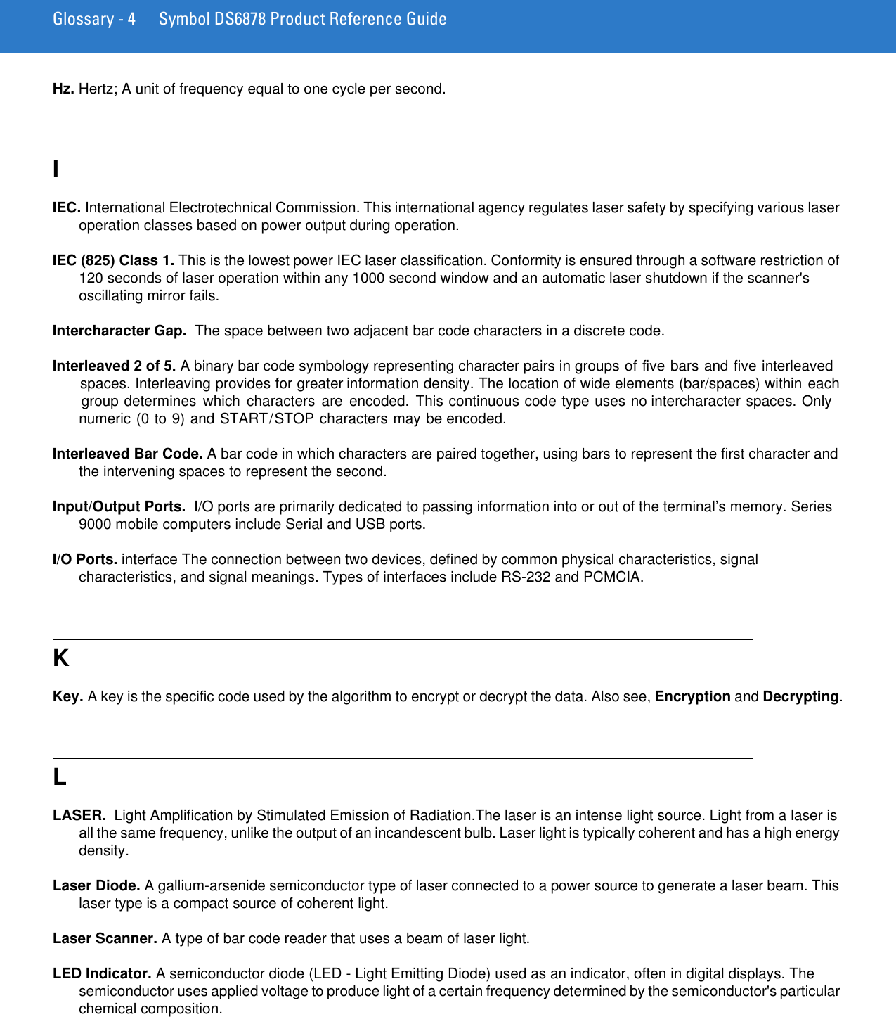 Glossary - 4 Symbol DS6878 Product Reference GuideHz. Hertz; A unit of frequency equal to one cycle per second.IIEC. International Electrotechnical Commission. This international agency regulates laser safety by specifying various laser operation classes based on power output during operation.IEC (825) Class 1. This is the lowest power IEC laser classification. Conformity is ensured through a software restriction of 120 seconds of laser operation within any 1000 second window and an automatic laser shutdown if the scanner&apos;s oscillating mirror fails. Intercharacter Gap.  The space between two adjacent bar code characters in a discrete code.Interleaved 2 of 5. A binary bar code symbology representing character pairs in groups of five bars and five interleaved spaces. Interleaving provides for greater information density. The location of wide elements (bar/spaces) within each group determines  which  characters  are encoded.  This continuous code type uses no intercharacter spaces. Only numeric (0 to 9) and START/STOP characters may be encoded.Interleaved Bar Code. A bar code in which characters are paired together, using bars to represent the first character and the intervening spaces to represent the second.Input/Output Ports.  I/O ports are primarily dedicated to passing information into or out of the terminal’s memory. Series 9000 mobile computers include Serial and USB ports.I/O Ports. interface The connection between two devices, defined by common physical characteristics, signal characteristics, and signal meanings. Types of interfaces include RS-232 and PCMCIA.KKey. A key is the specific code used by the algorithm to encrypt or decrypt the data. Also see, Encryption and Decrypting.LLASER.  Light Amplification by Stimulated Emission of Radiation.The laser is an intense light source. Light from a laser is all the same frequency, unlike the output of an incandescent bulb. Laser light is typically coherent and has a high energy density.Laser Diode. A gallium-arsenide semiconductor type of laser connected to a power source to generate a laser beam. This laser type is a compact source of coherent light.Laser Scanner. A type of bar code reader that uses a beam of laser light.LED Indicator. A semiconductor diode (LED - Light Emitting Diode) used as an indicator, often in digital displays. The semiconductor uses applied voltage to produce light of a certain frequency determined by the semiconductor&apos;s particular chemical composition.