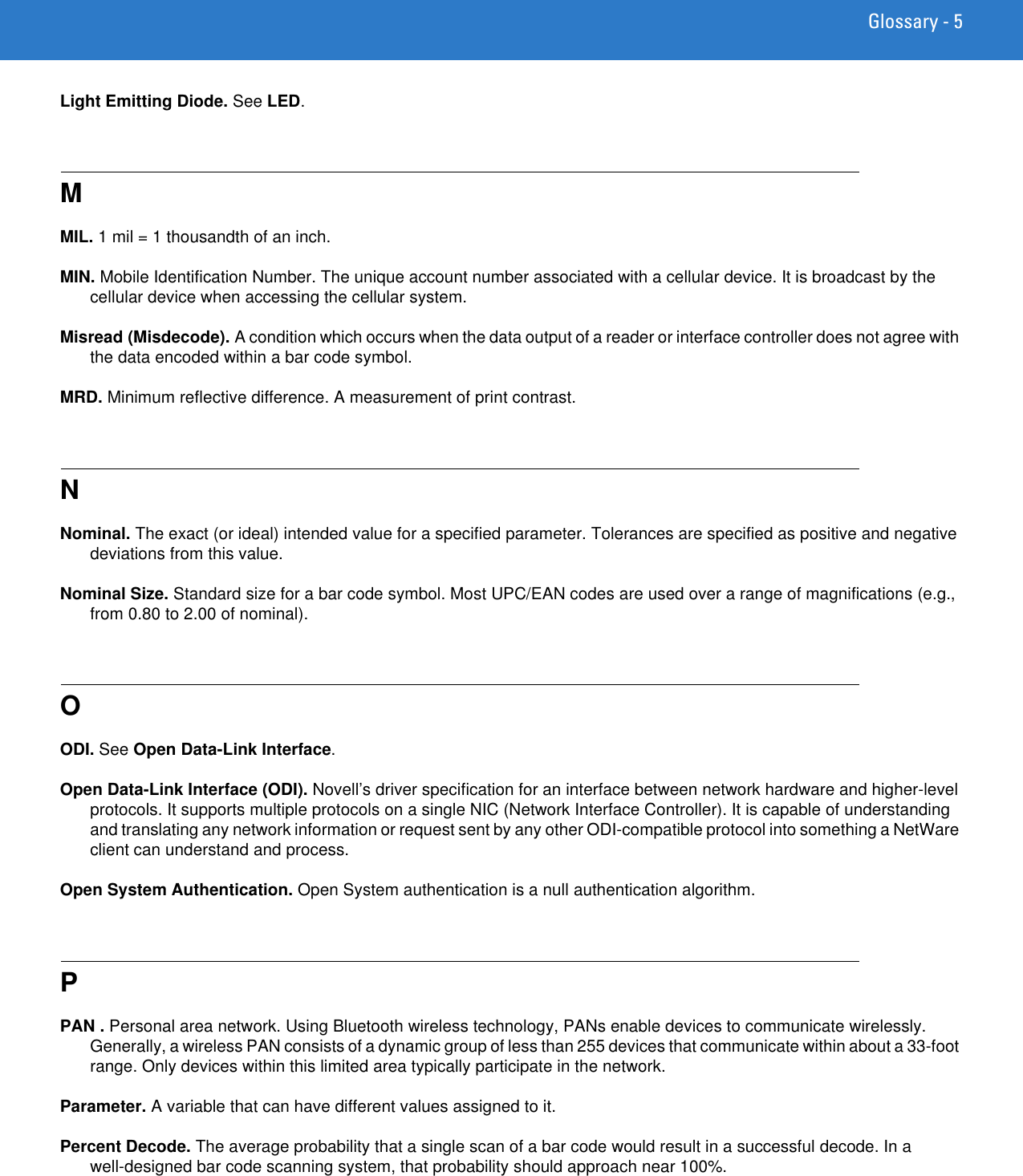 Glossary - 5Light Emitting Diode. See LED.MMIL. 1 mil = 1 thousandth of an inch.MIN. Mobile Identification Number. The unique account number associated with a cellular device. It is broadcast by the cellular device when accessing the cellular system.Misread (Misdecode). A condition which occurs when the data output of a reader or interface controller does not agree with the data encoded within a bar code symbol.MRD. Minimum reflective difference. A measurement of print contrast.NNominal. The exact (or ideal) intended value for a specified parameter. Tolerances are specified as positive and negative deviations from this value.Nominal Size. Standard size for a bar code symbol. Most UPC/EAN codes are used over a range of magnifications (e.g., from 0.80 to 2.00 of nominal).OODI. See Open Data-Link Interface.Open Data-Link Interface (ODI). Novell’s driver specification for an interface between network hardware and higher-level protocols. It supports multiple protocols on a single NIC (Network Interface Controller). It is capable of understanding and translating any network information or request sent by any other ODI-compatible protocol into something a NetWare client can understand and process.Open System Authentication. Open System authentication is a null authentication algorithm.PPAN . Personal area network. Using Bluetooth wireless technology, PANs enable devices to communicate wirelessly. Generally, a wireless PAN consists of a dynamic group of less than 255 devices that communicate within about a 33-foot range. Only devices within this limited area typically participate in the network. Parameter. A variable that can have different values assigned to it.Percent Decode. The average probability that a single scan of a bar code would result in a successful decode. In a well-designed bar code scanning system, that probability should approach near 100%.