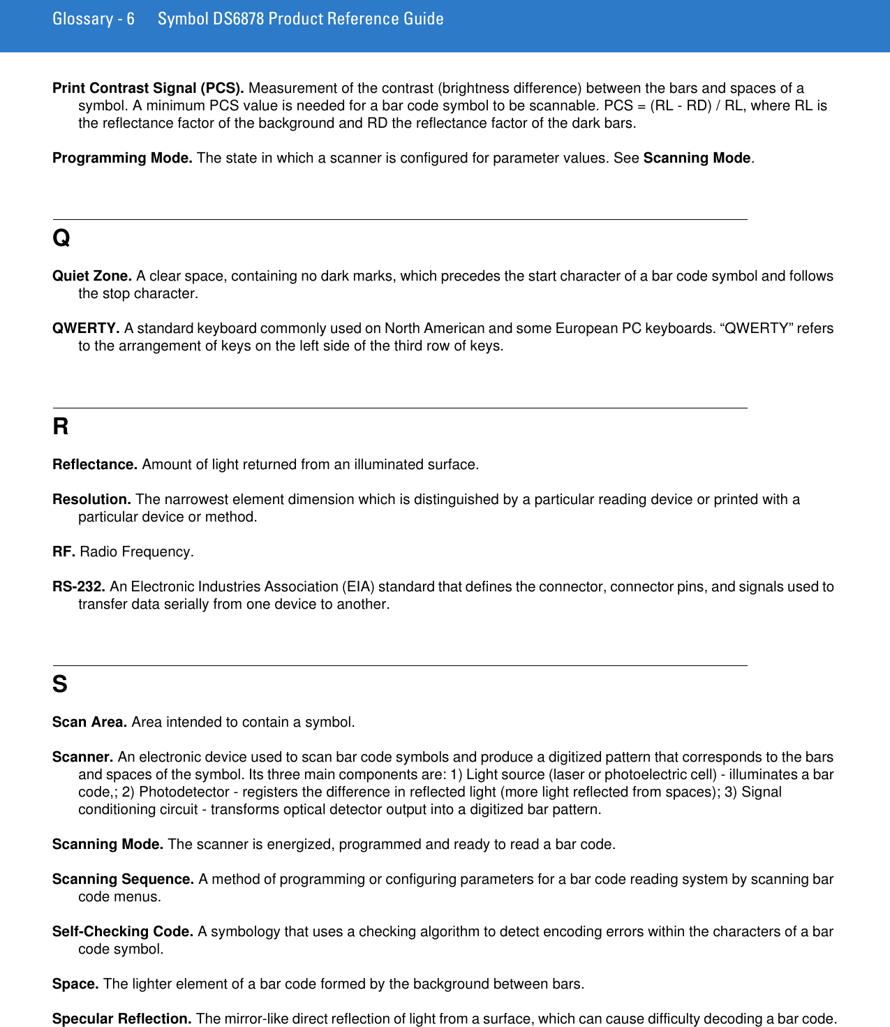 Glossary - 6 Symbol DS6878 Product Reference GuidePrint Contrast Signal (PCS). Measurement of the contrast (brightness difference) between the bars and spaces of a symbol. A minimum PCS value is needed for a bar code symbol to be scannable. PCS = (RL - RD) / RL, where RL is the reflectance factor of the background and RD the reflectance factor of the dark bars.Programming Mode. The state in which a scanner is configured for parameter values. See Scanning Mode.QQuiet Zone. A clear space, containing no dark marks, which precedes the start character of a bar code symbol and follows the stop character.QWERTY. A standard keyboard commonly used on North American and some European PC keyboards. “QWERTY” refers to the arrangement of keys on the left side of the third row of keys.RReflectance. Amount of light returned from an illuminated surface.Resolution. The narrowest element dimension which is distinguished by a particular reading device or printed with a particular device or method.RF. Radio Frequency.RS-232. An Electronic Industries Association (EIA) standard that defines the connector, connector pins, and signals used to transfer data serially from one device to another.SScan Area. Area intended to contain a symbol.Scanner. An electronic device used to scan bar code symbols and produce a digitized pattern that corresponds to the bars and spaces of the symbol. Its three main components are: 1) Light source (laser or photoelectric cell) - illuminates a bar code,; 2) Photodetector - registers the difference in reflected light (more light reflected from spaces); 3) Signal conditioning circuit - transforms optical detector output into a digitized bar pattern.Scanning Mode. The scanner is energized, programmed and ready to read a bar code.Scanning Sequence. A method of programming or configuring parameters for a bar code reading system by scanning bar code menus.Self-Checking Code. A symbology that uses a checking algorithm to detect encoding errors within the characters of a bar code symbol.Space. The lighter element of a bar code formed by the background between bars.Specular Reflection. The mirror-like direct reflection of light from a surface, which can cause difficulty decoding a bar code.