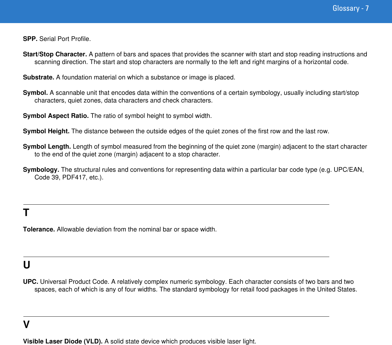 Glossary - 7SPP. Serial Port Profile.Start/Stop Character. A pattern of bars and spaces that provides the scanner with start and stop reading instructions and scanning direction. The start and stop characters are normally to the left and right margins of a horizontal code.Substrate. A foundation material on which a substance or image is placed.Symbol. A scannable unit that encodes data within the conventions of a certain symbology, usually including start/stop characters, quiet zones, data characters and check characters.Symbol Aspect Ratio. The ratio of symbol height to symbol width.Symbol Height. The distance between the outside edges of the quiet zones of the first row and the last row.Symbol Length. Length of symbol measured from the beginning of the quiet zone (margin) adjacent to the start character to the end of the quiet zone (margin) adjacent to a stop character.Symbology. The structural rules and conventions for representing data within a particular bar code type (e.g. UPC/EAN, Code 39, PDF417, etc.).TTolerance. Allowable deviation from the nominal bar or space width.UUPC. Universal Product Code. A relatively complex numeric symbology. Each character consists of two bars and two spaces, each of which is any of four widths. The standard symbology for retail food packages in the United States.VVisible Laser Diode (VLD). A solid state device which produces visible laser light.
