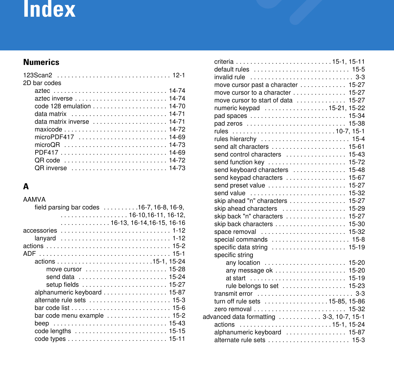Numerics123Scan2   . . . . . . . . . . . . . . . . . . . . . . . . . . . . . . . .  12-12D bar codesaztec  . . . . . . . . . . . . . . . . . . . . . . . . . . . . . . . . 14-74aztec inverse . . . . . . . . . . . . . . . . . . . . . . . . . . 14-74code 128 emulation . . . . . . . . . . . . . . . . . . . . . 14-70data matrix   . . . . . . . . . . . . . . . . . . . . . . . . . . .  14-71data matrix inverse  . . . . . . . . . . . . . . . . . . . . . 14-71maxicode . . . . . . . . . . . . . . . . . . . . . . . . . . . . . 14-72microPDF417   . . . . . . . . . . . . . . . . . . . . . . . . . 14-69microQR  . . . . . . . . . . . . . . . . . . . . . . . . . . . . .  14-73PDF417 . . . . . . . . . . . . . . . . . . . . . . . . . . . . . . 14-69QR code  . . . . . . . . . . . . . . . . . . . . . . . . . . . . .  14-72QR inverse   . . . . . . . . . . . . . . . . . . . . . . . . . . . 14-73AAAMVAfield parsing bar codes  . . . . . . . . . .16-7, 16-8, 16-9,  . . . . . . . . . . . . . . . . . . . 16-10,16-11, 16-12, . . . . . . . . . . . . . . 16-13, 16-14,16-15, 16-16accessories  . . . . . . . . . . . . . . . . . . . . . . . . . . . . . . . 1-12lanyard   . . . . . . . . . . . . . . . . . . . . . . . . . . . . . . . 1-12actions  . . . . . . . . . . . . . . . . . . . . . . . . . . . . . . . . . . . 15-2ADF  . . . . . . . . . . . . . . . . . . . . . . . . . . . . . . . . . . . . . 15-1actions . . . . . . . . . . . . . . . . . . . . . . . . . . .15-1, 15-24move cursor  . . . . . . . . . . . . . . . . . . . . . . . 15-28send data  . . . . . . . . . . . . . . . . . . . . . . . . . 15-24setup fields  . . . . . . . . . . . . . . . . . . . . . . . . 15-27alphanumeric keyboard . . . . . . . . . . . . . . . . . . 15-87alternate rule sets  . . . . . . . . . . . . . . . . . . . . . . . 15-3bar code list . . . . . . . . . . . . . . . . . . . . . . . . . . . . 15-6bar code menu example  . . . . . . . . . . . . . . . . . . 15-2beep   . . . . . . . . . . . . . . . . . . . . . . . . . . . . . . . . 15-43code lengths  . . . . . . . . . . . . . . . . . . . . . . . . . . 15-15code types . . . . . . . . . . . . . . . . . . . . . . . . . . . . 15-11criteria . . . . . . . . . . . . . . . . . . . . . . . . . . . 15-1, 15-11default rules   . . . . . . . . . . . . . . . . . . . . . . . . . . .  15-5invalid rule   . . . . . . . . . . . . . . . . . . . . . . . . . . . . .  3-3move cursor past a character  . . . . . . . . . . . . .  15-27move cursor to a character . . . . . . . . . . . . . . .  15-27move cursor to start of data  . . . . . . . . . . . . . .  15-27numeric keypad   . . . . . . . . . . . . . . . . . . 15-21, 15-22pad spaces  . . . . . . . . . . . . . . . . . . . . . . . . . . .  15-34pad zeros  . . . . . . . . . . . . . . . . . . . . . . . . . . . .  15-38rules  . . . . . . . . . . . . . . . . . . . . . . . . . . . . . 10-7, 15-1rules hierarchy   . . . . . . . . . . . . . . . . . . . . . . . . .  15-4send alt characters  . . . . . . . . . . . . . . . . . . . . .  15-61send control characters   . . . . . . . . . . . . . . . . .  15-43send function key  . . . . . . . . . . . . . . . . . . . . . .  15-72send keyboard characters   . . . . . . . . . . . . . . .  15-48send keypad characters  . . . . . . . . . . . . . . . . .  15-67send preset value  . . . . . . . . . . . . . . . . . . . . . .  15-27send value   . . . . . . . . . . . . . . . . . . . . . . . . . . .  15-32skip ahead &quot;n&quot; characters . . . . . . . . . . . . . . . .  15-27skip ahead characters   . . . . . . . . . . . . . . . . . .  15-29skip back &quot;n&quot; characters  . . . . . . . . . . . . . . . . .  15-27skip back characters . . . . . . . . . . . . . . . . . . . .  15-30space removal   . . . . . . . . . . . . . . . . . . . . . . . .  15-32special commands  . . . . . . . . . . . . . . . . . . . . . .  15-8specific data string  . . . . . . . . . . . . . . . . . . . . .  15-19specific stringany location  . . . . . . . . . . . . . . . . . . . . . . .  15-20any message ok . . . . . . . . . . . . . . . . . . . .  15-20at start   . . . . . . . . . . . . . . . . . . . . . . . . . . .  15-19rule belongs to set  . . . . . . . . . . . . . . . . . .  15-23transmit error   . . . . . . . . . . . . . . . . . . . . . . . . . . .  3-3turn off rule sets  . . . . . . . . . . . . . . . . . . 15-85, 15-86zero removal . . . . . . . . . . . . . . . . . . . . . . . . . .  15-32advanced data formatting  . . . . . . . . . . . . 3-3, 10-7, 15-1actions   . . . . . . . . . . . . . . . . . . . . . . . . . . 15-1, 15-24alphanumeric keyboard   . . . . . . . . . . . . . . . . .  15-87alternate rule sets  . . . . . . . . . . . . . . . . . . . . . . .  15-3Index