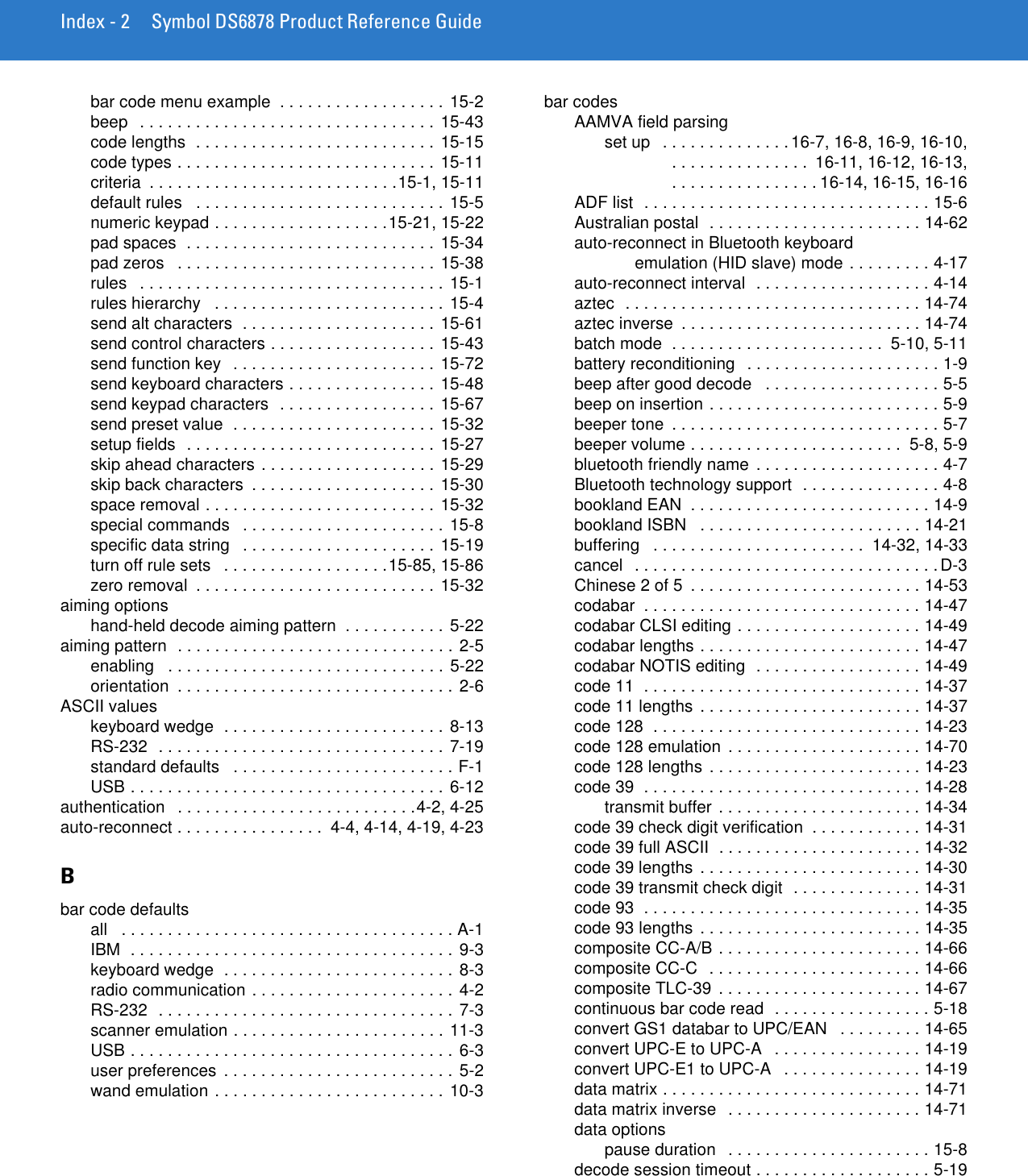 Index - 2 Symbol DS6878 Product Reference Guidebar code menu example  . . . . . . . . . . . . . . . . . . 15-2beep   . . . . . . . . . . . . . . . . . . . . . . . . . . . . . . . . 15-43code lengths  . . . . . . . . . . . . . . . . . . . . . . . . . . 15-15code types . . . . . . . . . . . . . . . . . . . . . . . . . . . . 15-11criteria  . . . . . . . . . . . . . . . . . . . . . . . . . . .15-1, 15-11default rules   . . . . . . . . . . . . . . . . . . . . . . . . . . . 15-5numeric keypad . . . . . . . . . . . . . . . . . . .15-21, 15-22pad spaces  . . . . . . . . . . . . . . . . . . . . . . . . . . . 15-34pad zeros   . . . . . . . . . . . . . . . . . . . . . . . . . . . . 15-38rules   . . . . . . . . . . . . . . . . . . . . . . . . . . . . . . . . .  15-1rules hierarchy   . . . . . . . . . . . . . . . . . . . . . . . . . 15-4send alt characters  . . . . . . . . . . . . . . . . . . . . . 15-61send control characters . . . . . . . . . . . . . . . . . . 15-43send function key   . . . . . . . . . . . . . . . . . . . . . . 15-72send keyboard characters . . . . . . . . . . . . . . . . 15-48send keypad characters  . . . . . . . . . . . . . . . . .  15-67send preset value  . . . . . . . . . . . . . . . . . . . . . . 15-32setup fields  . . . . . . . . . . . . . . . . . . . . . . . . . . . 15-27skip ahead characters . . . . . . . . . . . . . . . . . . . 15-29skip back characters  . . . . . . . . . . . . . . . . . . . . 15-30space removal . . . . . . . . . . . . . . . . . . . . . . . . . 15-32special commands   . . . . . . . . . . . . . . . . . . . . . . 15-8specific data string   . . . . . . . . . . . . . . . . . . . . .  15-19turn off rule sets   . . . . . . . . . . . . . . . . . .15-85, 15-86zero removal  . . . . . . . . . . . . . . . . . . . . . . . . . . 15-32aiming optionshand-held decode aiming pattern  . . . . . . . . . . . 5-22aiming pattern  . . . . . . . . . . . . . . . . . . . . . . . . . . . . . . 2-5enabling   . . . . . . . . . . . . . . . . . . . . . . . . . . . . . . 5-22orientation  . . . . . . . . . . . . . . . . . . . . . . . . . . . . . . 2-6ASCII valueskeyboard wedge  . . . . . . . . . . . . . . . . . . . . . . . . 8-13RS-232  . . . . . . . . . . . . . . . . . . . . . . . . . . . . . . . 7-19standard defaults   . . . . . . . . . . . . . . . . . . . . . . . . F-1USB . . . . . . . . . . . . . . . . . . . . . . . . . . . . . . . . . . 6-12authentication   . . . . . . . . . . . . . . . . . . . . . . . . . .4-2, 4-25auto-reconnect . . . . . . . . . . . . . . . .  4-4, 4-14, 4-19, 4-23Bbar code defaultsall   . . . . . . . . . . . . . . . . . . . . . . . . . . . . . . . . . . . . A-1IBM  . . . . . . . . . . . . . . . . . . . . . . . . . . . . . . . . . . . 9-3keyboard wedge  . . . . . . . . . . . . . . . . . . . . . . . . . 8-3radio communication . . . . . . . . . . . . . . . . . . . . . . 4-2RS-232  . . . . . . . . . . . . . . . . . . . . . . . . . . . . . . . . 7-3scanner emulation . . . . . . . . . . . . . . . . . . . . . . . 11-3USB . . . . . . . . . . . . . . . . . . . . . . . . . . . . . . . . . . . 6-3user preferences  . . . . . . . . . . . . . . . . . . . . . . . . . 5-2wand emulation . . . . . . . . . . . . . . . . . . . . . . . . . 10-3bar codesAAMVA field parsingset up   . . . . . . . . . . . . . .16-7, 16-8, 16-9, 16-10, . . . . . . . . . . . . . . .  16-11, 16-12, 16-13, . . . . . . . . . . . . . . . . 16-14, 16-15, 16-16ADF list  . . . . . . . . . . . . . . . . . . . . . . . . . . . . . . . 15-6Australian postal  . . . . . . . . . . . . . . . . . . . . . . . 14-62auto-reconnect in Bluetooth keyboardemulation (HID slave) mode . . . . . . . . . 4-17auto-reconnect interval  . . . . . . . . . . . . . . . . . . . 4-14aztec  . . . . . . . . . . . . . . . . . . . . . . . . . . . . . . . . 14-74aztec inverse  . . . . . . . . . . . . . . . . . . . . . . . . . . 14-74batch mode  . . . . . . . . . . . . . . . . . . . . . . .  5-10, 5-11battery reconditioning   . . . . . . . . . . . . . . . . . . . . . 1-9beep after good decode   . . . . . . . . . . . . . . . . . . . 5-5beep on insertion . . . . . . . . . . . . . . . . . . . . . . . . . 5-9beeper tone  . . . . . . . . . . . . . . . . . . . . . . . . . . . . . 5-7beeper volume . . . . . . . . . . . . . . . . . . . . . . .  5-8, 5-9bluetooth friendly name  . . . . . . . . . . . . . . . . . . . . 4-7Bluetooth technology support  . . . . . . . . . . . . . . . 4-8bookland EAN  . . . . . . . . . . . . . . . . . . . . . . . . . . 14-9bookland ISBN   . . . . . . . . . . . . . . . . . . . . . . . . 14-21buffering   . . . . . . . . . . . . . . . . . . . . . . .  14-32, 14-33cancel   . . . . . . . . . . . . . . . . . . . . . . . . . . . . . . . . . D-3Chinese 2 of 5  . . . . . . . . . . . . . . . . . . . . . . . . . 14-53codabar  . . . . . . . . . . . . . . . . . . . . . . . . . . . . . . 14-47codabar CLSI editing . . . . . . . . . . . . . . . . . . . . 14-49codabar lengths . . . . . . . . . . . . . . . . . . . . . . . . 14-47codabar NOTIS editing  . . . . . . . . . . . . . . . . . . 14-49code 11  . . . . . . . . . . . . . . . . . . . . . . . . . . . . . . 14-37code 11 lengths  . . . . . . . . . . . . . . . . . . . . . . . . 14-37code 128  . . . . . . . . . . . . . . . . . . . . . . . . . . . . . 14-23code 128 emulation . . . . . . . . . . . . . . . . . . . . . 14-70code 128 lengths  . . . . . . . . . . . . . . . . . . . . . . . 14-23code 39  . . . . . . . . . . . . . . . . . . . . . . . . . . . . . . 14-28transmit buffer . . . . . . . . . . . . . . . . . . . . . . 14-34code 39 check digit verification  . . . . . . . . . . . . 14-31code 39 full ASCII  . . . . . . . . . . . . . . . . . . . . . . 14-32code 39 lengths  . . . . . . . . . . . . . . . . . . . . . . . . 14-30code 39 transmit check digit  . . . . . . . . . . . . . . 14-31code 93  . . . . . . . . . . . . . . . . . . . . . . . . . . . . . . 14-35code 93 lengths  . . . . . . . . . . . . . . . . . . . . . . . . 14-35composite CC-A/B . . . . . . . . . . . . . . . . . . . . . . 14-66composite CC-C  . . . . . . . . . . . . . . . . . . . . . . . 14-66composite TLC-39  . . . . . . . . . . . . . . . . . . . . . . 14-67continuous bar code read  . . . . . . . . . . . . . . . . . 5-18convert GS1 databar to UPC/EAN   . . . . . . . . . 14-65convert UPC-E to UPC-A   . . . . . . . . . . . . . . . . 14-19convert UPC-E1 to UPC-A   . . . . . . . . . . . . . . . 14-19data matrix . . . . . . . . . . . . . . . . . . . . . . . . . . . . 14-71data matrix inverse   . . . . . . . . . . . . . . . . . . . . . 14-71data optionspause duration   . . . . . . . . . . . . . . . . . . . . . . 15-8decode session timeout . . . . . . . . . . . . . . . . . . . 5-19