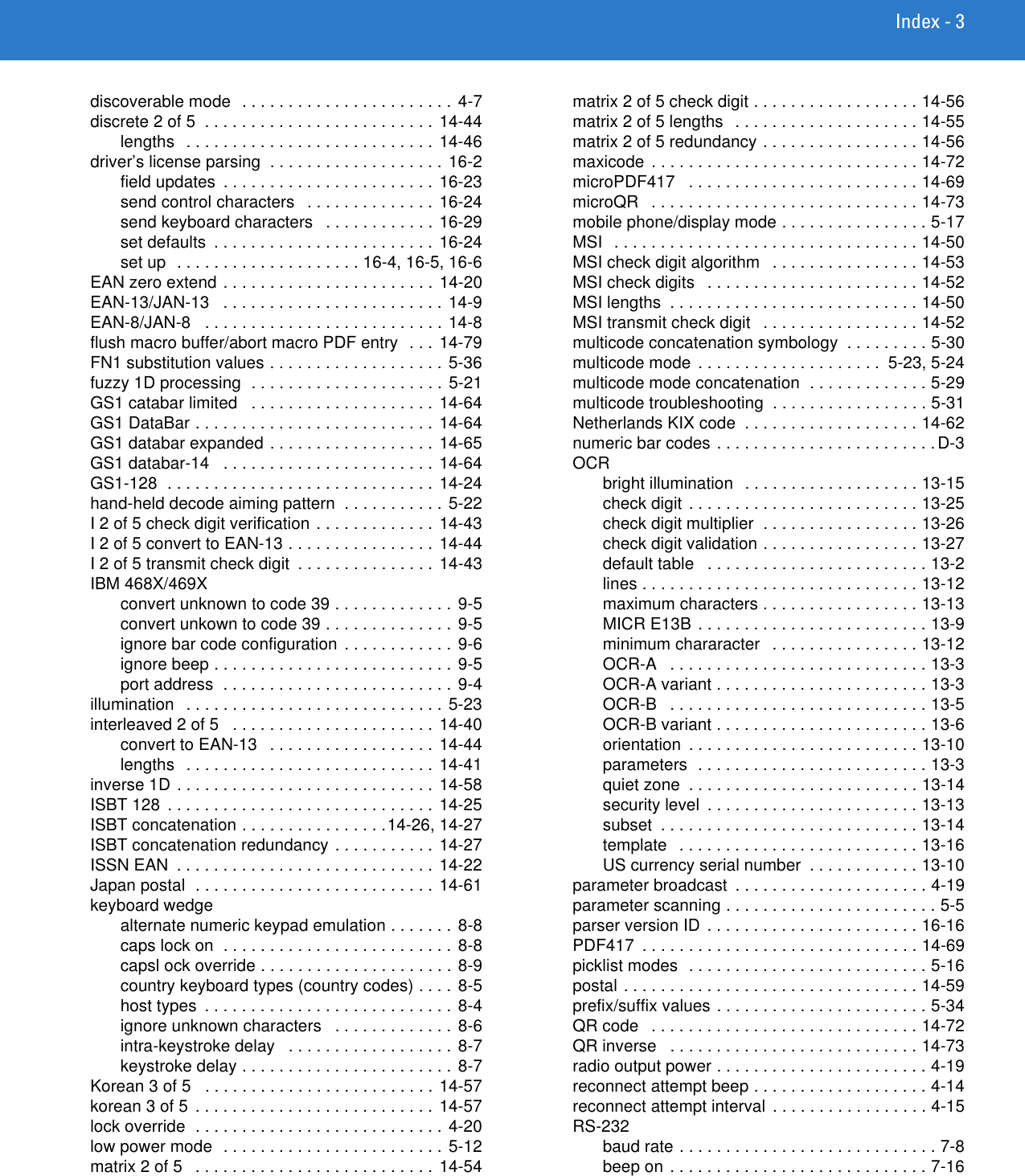 Index - 3discoverable mode  . . . . . . . . . . . . . . . . . . . . . . . 4-7discrete 2 of 5  . . . . . . . . . . . . . . . . . . . . . . . . . 14-44lengths   . . . . . . . . . . . . . . . . . . . . . . . . . . . 14-46driver’s license parsing  . . . . . . . . . . . . . . . . . . .  16-2field updates  . . . . . . . . . . . . . . . . . . . . . . . 16-23send control characters   . . . . . . . . . . . . . . 16-24send keyboard characters   . . . . . . . . . . . . 16-29set defaults  . . . . . . . . . . . . . . . . . . . . . . . . 16-24set up  . . . . . . . . . . . . . . . . . . . . 16-4, 16-5, 16-6EAN zero extend . . . . . . . . . . . . . . . . . . . . . . .  14-20EAN-13/JAN-13   . . . . . . . . . . . . . . . . . . . . . . . . 14-9EAN-8/JAN-8   . . . . . . . . . . . . . . . . . . . . . . . . . . 14-8flush macro buffer/abort macro PDF entry  . . . 14-79FN1 substitution values . . . . . . . . . . . . . . . . . . . 5-36fuzzy 1D processing  . . . . . . . . . . . . . . . . . . . . . 5-21GS1 catabar limited   . . . . . . . . . . . . . . . . . . . .  14-64GS1 DataBar . . . . . . . . . . . . . . . . . . . . . . . . . . 14-64GS1 databar expanded . . . . . . . . . . . . . . . . . .  14-65GS1 databar-14   . . . . . . . . . . . . . . . . . . . . . . . 14-64GS1-128  . . . . . . . . . . . . . . . . . . . . . . . . . . . . . 14-24hand-held decode aiming pattern  . . . . . . . . . . . 5-22I 2 of 5 check digit verification . . . . . . . . . . . . . 14-43I 2 of 5 convert to EAN-13 . . . . . . . . . . . . . . . . 14-44I 2 of 5 transmit check digit  . . . . . . . . . . . . . . .  14-43IBM 468X/469Xconvert unknown to code 39 . . . . . . . . . . . . . 9-5convert unkown to code 39 . . . . . . . . . . . . . . 9-5ignore bar code configuration . . . . . . . . . . . . 9-6ignore beep . . . . . . . . . . . . . . . . . . . . . . . . . . 9-5port address  . . . . . . . . . . . . . . . . . . . . . . . . . 9-4illumination   . . . . . . . . . . . . . . . . . . . . . . . . . . . . 5-23interleaved 2 of 5   . . . . . . . . . . . . . . . . . . . . . . 14-40convert to EAN-13   . . . . . . . . . . . . . . . . . . 14-44lengths   . . . . . . . . . . . . . . . . . . . . . . . . . . . 14-41inverse 1D . . . . . . . . . . . . . . . . . . . . . . . . . . . . 14-58ISBT 128  . . . . . . . . . . . . . . . . . . . . . . . . . . . . . 14-25ISBT concatenation . . . . . . . . . . . . . . . .14-26, 14-27ISBT concatenation redundancy . . . . . . . . . . . 14-27ISSN EAN  . . . . . . . . . . . . . . . . . . . . . . . . . . . . 14-22Japan postal  . . . . . . . . . . . . . . . . . . . . . . . . . . 14-61keyboard wedgealternate numeric keypad emulation . . . . . . . 8-8caps lock on  . . . . . . . . . . . . . . . . . . . . . . . . . 8-8capsl ock override . . . . . . . . . . . . . . . . . . . . . 8-9country keyboard types (country codes) . . . . 8-5host types  . . . . . . . . . . . . . . . . . . . . . . . . . . . 8-4ignore unknown characters   . . . . . . . . . . . . . 8-6intra-keystroke delay   . . . . . . . . . . . . . . . . . . 8-7keystroke delay . . . . . . . . . . . . . . . . . . . . . . . 8-7Korean 3 of 5   . . . . . . . . . . . . . . . . . . . . . . . . . 14-57korean 3 of 5  . . . . . . . . . . . . . . . . . . . . . . . . . . 14-57lock override  . . . . . . . . . . . . . . . . . . . . . . . . . . . 4-20low power mode  . . . . . . . . . . . . . . . . . . . . . . . . 5-12matrix 2 of 5   . . . . . . . . . . . . . . . . . . . . . . . . . . 14-54matrix 2 of 5 check digit . . . . . . . . . . . . . . . . . . 14-56matrix 2 of 5 lengths  . . . . . . . . . . . . . . . . . . . . 14-55matrix 2 of 5 redundancy . . . . . . . . . . . . . . . . . 14-56maxicode  . . . . . . . . . . . . . . . . . . . . . . . . . . . . . 14-72microPDF417   . . . . . . . . . . . . . . . . . . . . . . . . . 14-69microQR   . . . . . . . . . . . . . . . . . . . . . . . . . . . . . 14-73mobile phone/display mode . . . . . . . . . . . . . . . . 5-17MSI  . . . . . . . . . . . . . . . . . . . . . . . . . . . . . . . . . 14-50MSI check digit algorithm   . . . . . . . . . . . . . . . . 14-53MSI check digits   . . . . . . . . . . . . . . . . . . . . . . . 14-52MSI lengths  . . . . . . . . . . . . . . . . . . . . . . . . . . . 14-50MSI transmit check digit   . . . . . . . . . . . . . . . . . 14-52multicode concatenation symbology  . . . . . . . . . 5-30multicode mode  . . . . . . . . . . . . . . . . . . . .  5-23, 5-24multicode mode concatenation  . . . . . . . . . . . . . 5-29multicode troubleshooting  . . . . . . . . . . . . . . . . . 5-31Netherlands KIX code  . . . . . . . . . . . . . . . . . . . 14-62numeric bar codes . . . . . . . . . . . . . . . . . . . . . . . .D-3OCRbright illumination  . . . . . . . . . . . . . . . . . . . 13-15check digit . . . . . . . . . . . . . . . . . . . . . . . . . 13-25check digit multiplier  . . . . . . . . . . . . . . . . . 13-26check digit validation . . . . . . . . . . . . . . . . . 13-27default table   . . . . . . . . . . . . . . . . . . . . . . . . 13-2lines . . . . . . . . . . . . . . . . . . . . . . . . . . . . . . 13-12maximum characters . . . . . . . . . . . . . . . . . 13-13MICR E13B . . . . . . . . . . . . . . . . . . . . . . . . . 13-9minimum chararacter   . . . . . . . . . . . . . . . . 13-12OCR-A   . . . . . . . . . . . . . . . . . . . . . . . . . . . . 13-3OCR-A variant . . . . . . . . . . . . . . . . . . . . . . . 13-3OCR-B   . . . . . . . . . . . . . . . . . . . . . . . . . . . . 13-5OCR-B variant . . . . . . . . . . . . . . . . . . . . . . . 13-6orientation  . . . . . . . . . . . . . . . . . . . . . . . . . 13-10parameters  . . . . . . . . . . . . . . . . . . . . . . . . . 13-3quiet zone  . . . . . . . . . . . . . . . . . . . . . . . . . 13-14security level  . . . . . . . . . . . . . . . . . . . . . . . 13-13subset  . . . . . . . . . . . . . . . . . . . . . . . . . . . . 13-14template   . . . . . . . . . . . . . . . . . . . . . . . . . . 13-16US currency serial number  . . . . . . . . . . . . 13-10parameter broadcast  . . . . . . . . . . . . . . . . . . . . . 4-19parameter scanning . . . . . . . . . . . . . . . . . . . . . . . 5-5parser version ID  . . . . . . . . . . . . . . . . . . . . . . . 16-16PDF417  . . . . . . . . . . . . . . . . . . . . . . . . . . . . . . 14-69picklist modes  . . . . . . . . . . . . . . . . . . . . . . . . . . 5-16postal . . . . . . . . . . . . . . . . . . . . . . . . . . . . . . . . 14-59prefix/suffix values . . . . . . . . . . . . . . . . . . . . . . . 5-34QR code   . . . . . . . . . . . . . . . . . . . . . . . . . . . . . 14-72QR inverse   . . . . . . . . . . . . . . . . . . . . . . . . . . . 14-73radio output power . . . . . . . . . . . . . . . . . . . . . . . 4-19reconnect attempt beep . . . . . . . . . . . . . . . . . . . 4-14reconnect attempt interval . . . . . . . . . . . . . . . . . 4-15RS-232baud rate . . . . . . . . . . . . . . . . . . . . . . . . . . . . 7-8beep on . . . . . . . . . . . . . . . . . . . . . . . . . . . . 7-16