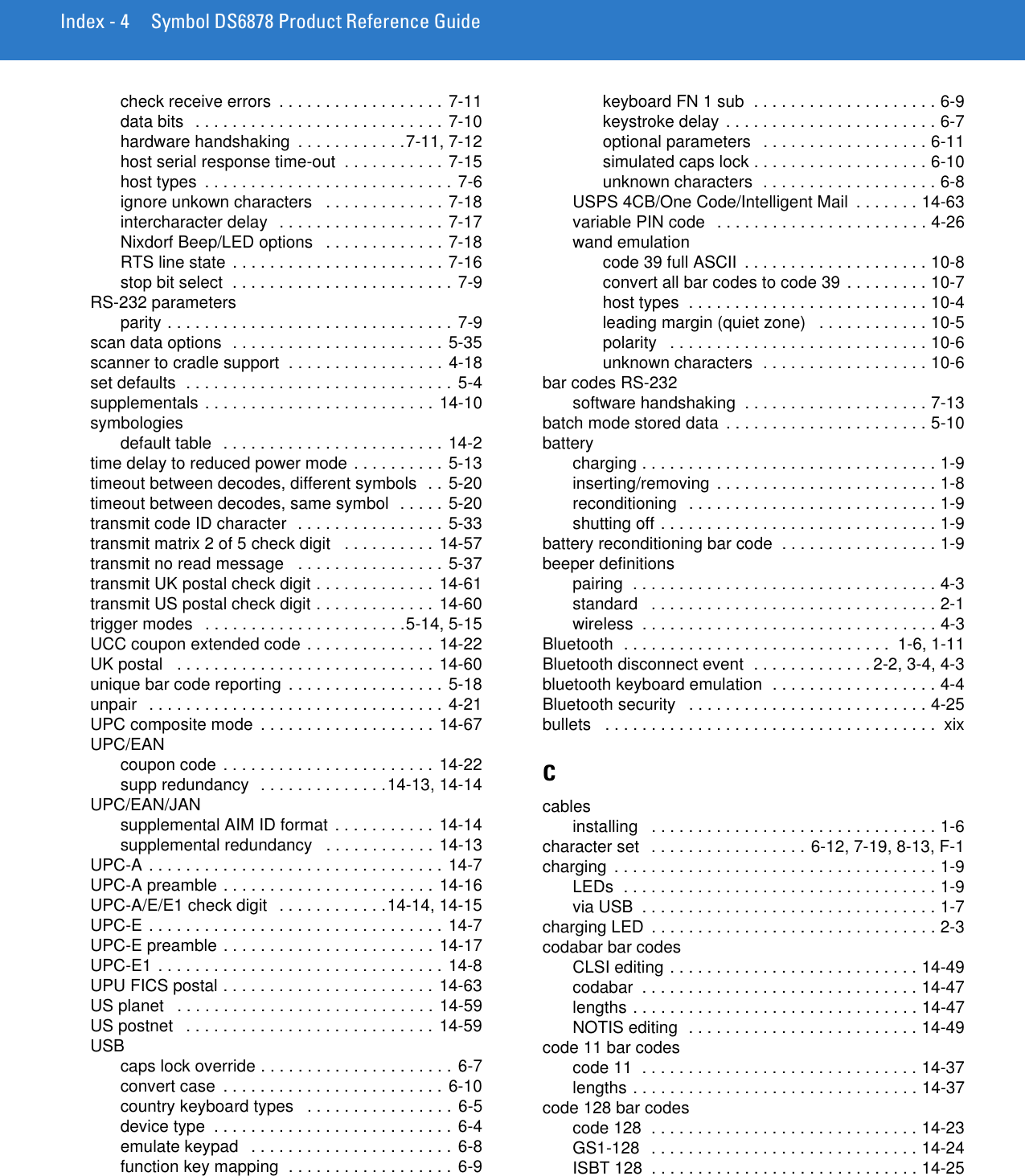 Index - 4 Symbol DS6878 Product Reference Guidecheck receive errors  . . . . . . . . . . . . . . . . . . 7-11data bits  . . . . . . . . . . . . . . . . . . . . . . . . . . . 7-10hardware handshaking  . . . . . . . . . . . .7-11, 7-12host serial response time-out  . . . . . . . . . . . 7-15host types  . . . . . . . . . . . . . . . . . . . . . . . . . . . 7-6ignore unkown characters   . . . . . . . . . . . . . 7-18intercharacter delay  . . . . . . . . . . . . . . . . . . 7-17Nixdorf Beep/LED options   . . . . . . . . . . . . . 7-18RTS line state  . . . . . . . . . . . . . . . . . . . . . . . 7-16stop bit select  . . . . . . . . . . . . . . . . . . . . . . . . 7-9RS-232 parametersparity . . . . . . . . . . . . . . . . . . . . . . . . . . . . . . . 7-9scan data options  . . . . . . . . . . . . . . . . . . . . . . . 5-35scanner to cradle support  . . . . . . . . . . . . . . . . . 4-18set defaults  . . . . . . . . . . . . . . . . . . . . . . . . . . . . . 5-4supplementals . . . . . . . . . . . . . . . . . . . . . . . . . 14-10symbologiesdefault table  . . . . . . . . . . . . . . . . . . . . . . . . 14-2time delay to reduced power mode . . . . . . . . . .  5-13timeout between decodes, different symbols  . . 5-20timeout between decodes, same symbol  . . . . . 5-20transmit code ID character  . . . . . . . . . . . . . . . . 5-33transmit matrix 2 of 5 check digit   . . . . . . . . . . 14-57transmit no read message   . . . . . . . . . . . . . . . . 5-37transmit UK postal check digit . . . . . . . . . . . . . 14-61transmit US postal check digit . . . . . . . . . . . . . 14-60trigger modes   . . . . . . . . . . . . . . . . . . . . . .5-14, 5-15UCC coupon extended code . . . . . . . . . . . . . . 14-22UK postal   . . . . . . . . . . . . . . . . . . . . . . . . . . . . 14-60unique bar code reporting  . . . . . . . . . . . . . . . . .  5-18unpair   . . . . . . . . . . . . . . . . . . . . . . . . . . . . . . . .  4-21UPC composite mode  . . . . . . . . . . . . . . . . . . . 14-67UPC/EANcoupon code . . . . . . . . . . . . . . . . . . . . . . . 14-22supp redundancy  . . . . . . . . . . . . . .14-13, 14-14UPC/EAN/JANsupplemental AIM ID format  . . . . . . . . . . . 14-14supplemental redundancy   . . . . . . . . . . . . 14-13UPC-A . . . . . . . . . . . . . . . . . . . . . . . . . . . . . . . . 14-7UPC-A preamble . . . . . . . . . . . . . . . . . . . . . . . 14-16UPC-A/E/E1 check digit   . . . . . . . . . . . .14-14, 14-15UPC-E . . . . . . . . . . . . . . . . . . . . . . . . . . . . . . . . 14-7UPC-E preamble . . . . . . . . . . . . . . . . . . . . . . . 14-17UPC-E1 . . . . . . . . . . . . . . . . . . . . . . . . . . . . . . .  14-8UPU FICS postal . . . . . . . . . . . . . . . . . . . . . . . 14-63US planet   . . . . . . . . . . . . . . . . . . . . . . . . . . . . 14-59US postnet   . . . . . . . . . . . . . . . . . . . . . . . . . . . 14-59USBcaps lock override . . . . . . . . . . . . . . . . . . . . . 6-7convert case  . . . . . . . . . . . . . . . . . . . . . . . . 6-10country keyboard types   . . . . . . . . . . . . . . . . 6-5device type  . . . . . . . . . . . . . . . . . . . . . . . . . . 6-4emulate keypad   . . . . . . . . . . . . . . . . . . . . . . 6-8function key mapping  . . . . . . . . . . . . . . . . . . 6-9keyboard FN 1 sub  . . . . . . . . . . . . . . . . . . . . 6-9keystroke delay . . . . . . . . . . . . . . . . . . . . . . . 6-7optional parameters   . . . . . . . . . . . . . . . . . . 6-11simulated caps lock . . . . . . . . . . . . . . . . . . . 6-10unknown characters  . . . . . . . . . . . . . . . . . . . 6-8USPS 4CB/One Code/Intelligent Mail  . . . . . . . 14-63variable PIN code   . . . . . . . . . . . . . . . . . . . . . . . 4-26wand emulationcode 39 full ASCII  . . . . . . . . . . . . . . . . . . . . 10-8convert all bar codes to code 39 . . . . . . . . . 10-7host types  . . . . . . . . . . . . . . . . . . . . . . . . . . 10-4leading margin (quiet zone)   . . . . . . . . . . . . 10-5polarity   . . . . . . . . . . . . . . . . . . . . . . . . . . . . 10-6unknown characters  . . . . . . . . . . . . . . . . . . 10-6bar codes RS-232software handshaking  . . . . . . . . . . . . . . . . . . . . 7-13batch mode stored data  . . . . . . . . . . . . . . . . . . . . . . 5-10batterycharging . . . . . . . . . . . . . . . . . . . . . . . . . . . . . . . . 1-9inserting/removing  . . . . . . . . . . . . . . . . . . . . . . . . 1-8reconditioning   . . . . . . . . . . . . . . . . . . . . . . . . . . . 1-9shutting off . . . . . . . . . . . . . . . . . . . . . . . . . . . . . . 1-9battery reconditioning bar code  . . . . . . . . . . . . . . . . . 1-9beeper definitionspairing  . . . . . . . . . . . . . . . . . . . . . . . . . . . . . . . . . 4-3standard   . . . . . . . . . . . . . . . . . . . . . . . . . . . . . . . 2-1wireless  . . . . . . . . . . . . . . . . . . . . . . . . . . . . . . . . 4-3Bluetooth  . . . . . . . . . . . . . . . . . . . . . . . . . . . . .  1-6, 1-11Bluetooth disconnect event  . . . . . . . . . . . . . 2-2, 3-4, 4-3bluetooth keyboard emulation  . . . . . . . . . . . . . . . . . . 4-4Bluetooth security   . . . . . . . . . . . . . . . . . . . . . . . . . . 4-25bullets   . . . . . . . . . . . . . . . . . . . . . . . . . . . . . . . . . . . .  xixCcablesinstalling   . . . . . . . . . . . . . . . . . . . . . . . . . . . . . . . 1-6character set   . . . . . . . . . . . . . . . . . 6-12, 7-19, 8-13, F-1charging  . . . . . . . . . . . . . . . . . . . . . . . . . . . . . . . . . . . 1-9LEDs  . . . . . . . . . . . . . . . . . . . . . . . . . . . . . . . . . . 1-9via USB  . . . . . . . . . . . . . . . . . . . . . . . . . . . . . . . . 1-7charging LED  . . . . . . . . . . . . . . . . . . . . . . . . . . . . . . . 2-3codabar bar codesCLSI editing . . . . . . . . . . . . . . . . . . . . . . . . . . . 14-49codabar  . . . . . . . . . . . . . . . . . . . . . . . . . . . . . . 14-47lengths . . . . . . . . . . . . . . . . . . . . . . . . . . . . . . . 14-47NOTIS editing  . . . . . . . . . . . . . . . . . . . . . . . . . 14-49code 11 bar codescode 11  . . . . . . . . . . . . . . . . . . . . . . . . . . . . . . 14-37lengths . . . . . . . . . . . . . . . . . . . . . . . . . . . . . . . 14-37code 128 bar codescode 128  . . . . . . . . . . . . . . . . . . . . . . . . . . . . . 14-23GS1-128   . . . . . . . . . . . . . . . . . . . . . . . . . . . . . 14-24ISBT 128  . . . . . . . . . . . . . . . . . . . . . . . . . . . . . 14-25