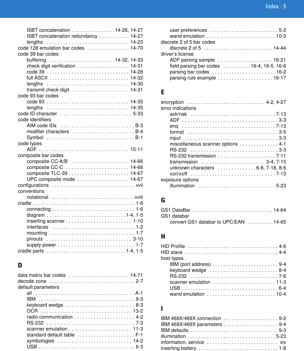 Index - 5ISBT concatenation . . . . . . . . . . . . . . . .14-26, 14-27ISBT concatenation redundancy . . . . . . . . . . . 14-27lengths   . . . . . . . . . . . . . . . . . . . . . . . . . . . . . . 14-23code 128 emulation bar codes   . . . . . . . . . . . . . . .  14-70code 39 bar codesbuffering   . . . . . . . . . . . . . . . . . . . . . . . .14-32, 14-33check digit verification . . . . . . . . . . . . . . . . . . . 14-31code 39  . . . . . . . . . . . . . . . . . . . . . . . . . . . . . . 14-28full ASCII  . . . . . . . . . . . . . . . . . . . . . . . . . . . . . 14-32lengths   . . . . . . . . . . . . . . . . . . . . . . . . . . . . . . 14-30transmit check digit  . . . . . . . . . . . . . . . . . . . . . 14-31code 93 bar codescode 93  . . . . . . . . . . . . . . . . . . . . . . . . . . . . . . 14-35lengths   . . . . . . . . . . . . . . . . . . . . . . . . . . . . . . 14-35code ID character   . . . . . . . . . . . . . . . . . . . . . . . . . . 5-33code identifiersAIM code IDs   . . . . . . . . . . . . . . . . . . . . . . . . . . . B-3modifier characters  . . . . . . . . . . . . . . . . . . . . . . . B-4Symbol   . . . . . . . . . . . . . . . . . . . . . . . . . . . . . . . . B-1code typesADF . . . . . . . . . . . . . . . . . . . . . . . . . . . . . . . . . 15-11composite bar codescomposite CC-A/B   . . . . . . . . . . . . . . . . . . . . . 14-66composite CC-C  . . . . . . . . . . . . . . . . . . . . . . . 14-66composite TLC-39 . . . . . . . . . . . . . . . . . . . . . . 14-67UPC composite mode  . . . . . . . . . . . . . . . . . . . 14-67configurations   . . . . . . . . . . . . . . . . . . . . . . . . . . . . . . xviiconventionsnotational   . . . . . . . . . . . . . . . . . . . . . . . . . . . . . . xviiicradle . . . . . . . . . . . . . . . . . . . . . . . . . . . . . . . . . . . . . 1-6connecting . . . . . . . . . . . . . . . . . . . . . . . . . . . . . . 1-6diagram  . . . . . . . . . . . . . . . . . . . . . . . . . . . . .1-4, 1-5inserting scanner . . . . . . . . . . . . . . . . . . . . . . . . 1-10interfaces   . . . . . . . . . . . . . . . . . . . . . . . . . . . . . . 1-2mounting  . . . . . . . . . . . . . . . . . . . . . . . . . . . . . . . 1-7pinouts   . . . . . . . . . . . . . . . . . . . . . . . . . . . . . . . 3-10supply power . . . . . . . . . . . . . . . . . . . . . . . . . . . . 1-7cradle parts  . . . . . . . . . . . . . . . . . . . . . . . . . . . . .1-4, 1-5Ddata matrix bar codes  . . . . . . . . . . . . . . . . . . . . . . 14-71decode zone  . . . . . . . . . . . . . . . . . . . . . . . . . . . . . . . 2-7default parametersall   . . . . . . . . . . . . . . . . . . . . . . . . . . . . . . . . . . . . A-1IBM  . . . . . . . . . . . . . . . . . . . . . . . . . . . . . . . . . . . 9-3keyboard wedge  . . . . . . . . . . . . . . . . . . . . . . . . . 8-3OCR   . . . . . . . . . . . . . . . . . . . . . . . . . . . . . . . . . 13-2radio communication . . . . . . . . . . . . . . . . . . . . . . 4-2RS-232  . . . . . . . . . . . . . . . . . . . . . . . . . . . . . . . . 7-3scanner emulation . . . . . . . . . . . . . . . . . . . . . . . 11-3standard default table  . . . . . . . . . . . . . . . . . . . . . F-1symbologies   . . . . . . . . . . . . . . . . . . . . . . . . . . . 14-2USB . . . . . . . . . . . . . . . . . . . . . . . . . . . . . . . . . . . 6-3user preferences  . . . . . . . . . . . . . . . . . . . . . . . . . 5-2wand emulation  . . . . . . . . . . . . . . . . . . . . . . . . . 10-3discrete 2 of 5 bar codesdiscrete 2 of 5  . . . . . . . . . . . . . . . . . . . . . . . . . 14-44driver’s licenseADF parsing sample  . . . . . . . . . . . . . . . . . . . . 16-21field parsing bar codes   . . . . . . . . . . 16-4, 16-5, 16-6parsing bar codes  . . . . . . . . . . . . . . . . . . . . . . . 16-2parsing rule example . . . . . . . . . . . . . . . . . . . . 16-17Eencryption   . . . . . . . . . . . . . . . . . . . . . . . . . . . .  4-2, 4-27error indicationsack/nak   . . . . . . . . . . . . . . . . . . . . . . . . . . . . . . . 7-13ADF  . . . . . . . . . . . . . . . . . . . . . . . . . . . . . . . . . . . 3-3enq   . . . . . . . . . . . . . . . . . . . . . . . . . . . . . . . . . . 7-13format   . . . . . . . . . . . . . . . . . . . . . . . . . . . . . . . . . 3-5input . . . . . . . . . . . . . . . . . . . . . . . . . . . . . . . . . . . 3-3miscellaneous scanner options  . . . . . . . . . . . . . . 4-1RS-232   . . . . . . . . . . . . . . . . . . . . . . . . . . . . . . . . 3-3RS-232 transmission . . . . . . . . . . . . . . . . . . . . . 7-11transmission   . . . . . . . . . . . . . . . . . . . . . . .  3-4, 7-15unknown characters   . . . . . . . . . . . . . . 6-8, 7-18, 8-6xon/xoff  . . . . . . . . . . . . . . . . . . . . . . . . . . . . . . . 7-13exposure optionsillumination   . . . . . . . . . . . . . . . . . . . . . . . . . . . . 5-23GGS1 DataBar  . . . . . . . . . . . . . . . . . . . . . . . . . . . . . 14-64GS1 databarconvert GS1 databar to UPC/EAN   . . . . . . . . . 14-65HHID Profile  . . . . . . . . . . . . . . . . . . . . . . . . . . . . . . . . . 4-6HID slave  . . . . . . . . . . . . . . . . . . . . . . . . . . . . . . . . . . 4-4host typesIBM (port address) . . . . . . . . . . . . . . . . . . . . . . . . 9-4keyboard wedge   . . . . . . . . . . . . . . . . . . . . . . . . . 8-4RS-232   . . . . . . . . . . . . . . . . . . . . . . . . . . . . . . . . 7-6scanner emulation  . . . . . . . . . . . . . . . . . . . . . . . 11-3USB . . . . . . . . . . . . . . . . . . . . . . . . . . . . . . . . . . . 6-4wand emulation  . . . . . . . . . . . . . . . . . . . . . . . . . 10-4IIBM 468X/469X connection  . . . . . . . . . . . . . . . . . . . . 9-2IBM 468X/469X parameters . . . . . . . . . . . . . . . . . . . . 9-4IBM defaults . . . . . . . . . . . . . . . . . . . . . . . . . . . . . . . . 9-3illumination . . . . . . . . . . . . . . . . . . . . . . . . . . . . . . . . 5-23information, service  . . . . . . . . . . . . . . . . . . . . . . . . . .  xixinserting battery  . . . . . . . . . . . . . . . . . . . . . . . . . . . . . 1-8