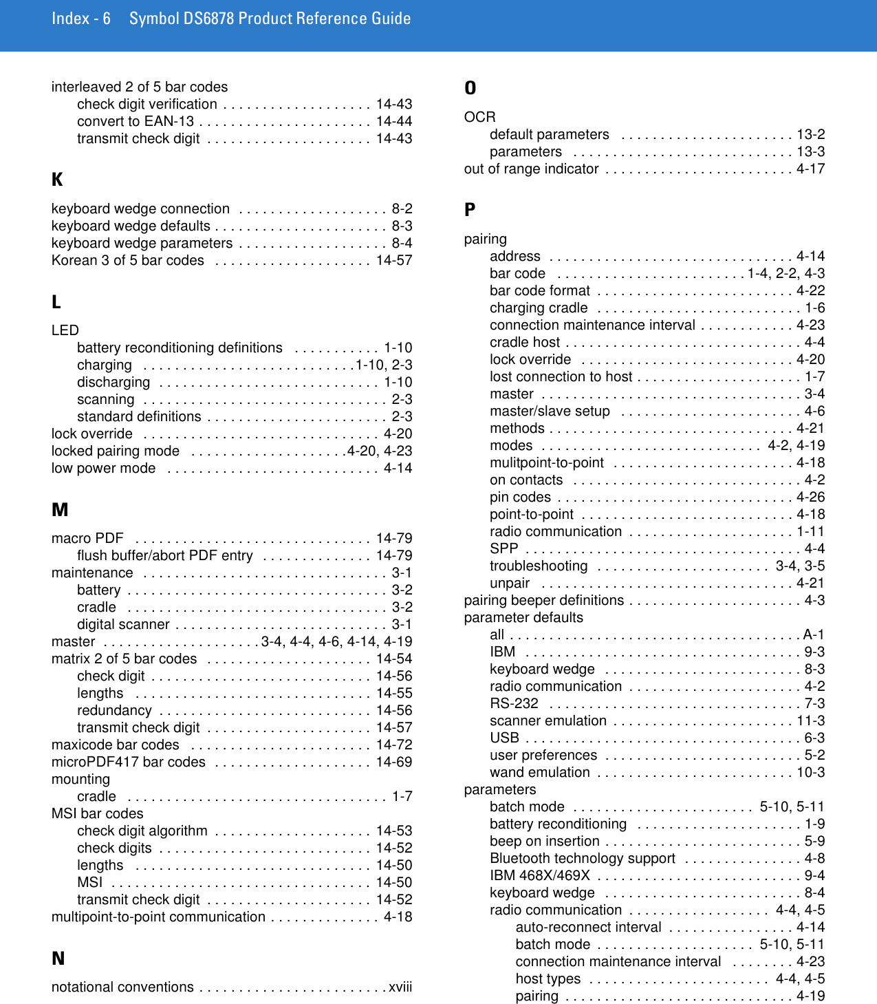 Index - 6 Symbol DS6878 Product Reference Guideinterleaved 2 of 5 bar codescheck digit verification . . . . . . . . . . . . . . . . . . . 14-43convert to EAN-13 . . . . . . . . . . . . . . . . . . . . . . 14-44transmit check digit  . . . . . . . . . . . . . . . . . . . . . 14-43Kkeyboard wedge connection  . . . . . . . . . . . . . . . . . . . 8-2keyboard wedge defaults . . . . . . . . . . . . . . . . . . . . . .  8-3keyboard wedge parameters . . . . . . . . . . . . . . . . . . . 8-4Korean 3 of 5 bar codes   . . . . . . . . . . . . . . . . . . . .  14-57LLEDbattery reconditioning definitions   . . . . . . . . . . . 1-10charging   . . . . . . . . . . . . . . . . . . . . . . . . . . .1-10, 2-3discharging  . . . . . . . . . . . . . . . . . . . . . . . . . . . . 1-10scanning  . . . . . . . . . . . . . . . . . . . . . . . . . . . . . . . 2-3standard definitions . . . . . . . . . . . . . . . . . . . . . . . 2-3lock override   . . . . . . . . . . . . . . . . . . . . . . . . . . . . . . 4-20locked pairing mode   . . . . . . . . . . . . . . . . . . . .4-20, 4-23low power mode   . . . . . . . . . . . . . . . . . . . . . . . . . . . 4-14Mmacro PDF   . . . . . . . . . . . . . . . . . . . . . . . . . . . . . . 14-79flush buffer/abort PDF entry  . . . . . . . . . . . . . . 14-79maintenance  . . . . . . . . . . . . . . . . . . . . . . . . . . . . . . . 3-1battery  . . . . . . . . . . . . . . . . . . . . . . . . . . . . . . . . . 3-2cradle   . . . . . . . . . . . . . . . . . . . . . . . . . . . . . . . . . 3-2digital scanner . . . . . . . . . . . . . . . . . . . . . . . . . . .  3-1master  . . . . . . . . . . . . . . . . . . . . 3-4, 4-4, 4-6, 4-14, 4-19matrix 2 of 5 bar codes  . . . . . . . . . . . . . . . . . . . . . 14-54check digit  . . . . . . . . . . . . . . . . . . . . . . . . . . . . 14-56lengths   . . . . . . . . . . . . . . . . . . . . . . . . . . . . . . 14-55redundancy  . . . . . . . . . . . . . . . . . . . . . . . . . . .  14-56transmit check digit  . . . . . . . . . . . . . . . . . . . . . 14-57maxicode bar codes   . . . . . . . . . . . . . . . . . . . . . . . 14-72microPDF417 bar codes  . . . . . . . . . . . . . . . . . . . . 14-69mountingcradle   . . . . . . . . . . . . . . . . . . . . . . . . . . . . . . . . . 1-7MSI bar codescheck digit algorithm  . . . . . . . . . . . . . . . . . . . . 14-53check digits  . . . . . . . . . . . . . . . . . . . . . . . . . . . 14-52lengths   . . . . . . . . . . . . . . . . . . . . . . . . . . . . . . 14-50MSI  . . . . . . . . . . . . . . . . . . . . . . . . . . . . . . . . . 14-50transmit check digit  . . . . . . . . . . . . . . . . . . . . . 14-52multipoint-to-point communication . . . . . . . . . . . . . . 4-18Nnotational conventions . . . . . . . . . . . . . . . . . . . . . . . . xviiiOOCRdefault parameters   . . . . . . . . . . . . . . . . . . . . . . 13-2parameters   . . . . . . . . . . . . . . . . . . . . . . . . . . . . 13-3out of range indicator  . . . . . . . . . . . . . . . . . . . . . . . . 4-17Ppairingaddress  . . . . . . . . . . . . . . . . . . . . . . . . . . . . . . . 4-14bar code   . . . . . . . . . . . . . . . . . . . . . . . . 1-4, 2-2, 4-3bar code format  . . . . . . . . . . . . . . . . . . . . . . . . . 4-22charging cradle  . . . . . . . . . . . . . . . . . . . . . . . . . . 1-6connection maintenance interval . . . . . . . . . . . . 4-23cradle host . . . . . . . . . . . . . . . . . . . . . . . . . . . . . . 4-4lock override  . . . . . . . . . . . . . . . . . . . . . . . . . . . 4-20lost connection to host . . . . . . . . . . . . . . . . . . . . . 1-7master  . . . . . . . . . . . . . . . . . . . . . . . . . . . . . . . . . 3-4master/slave setup   . . . . . . . . . . . . . . . . . . . . . . . 4-6methods . . . . . . . . . . . . . . . . . . . . . . . . . . . . . . . 4-21modes  . . . . . . . . . . . . . . . . . . . . . . . . . . . .  4-2, 4-19mulitpoint-to-point  . . . . . . . . . . . . . . . . . . . . . . . 4-18on contacts  . . . . . . . . . . . . . . . . . . . . . . . . . . . . . 4-2pin codes . . . . . . . . . . . . . . . . . . . . . . . . . . . . . . 4-26point-to-point  . . . . . . . . . . . . . . . . . . . . . . . . . . . 4-18radio communication  . . . . . . . . . . . . . . . . . . . . . 1-11SPP  . . . . . . . . . . . . . . . . . . . . . . . . . . . . . . . . . . . 4-4troubleshooting  . . . . . . . . . . . . . . . . . . . . . .  3-4, 3-5unpair   . . . . . . . . . . . . . . . . . . . . . . . . . . . . . . . . 4-21pairing beeper definitions . . . . . . . . . . . . . . . . . . . . . . 4-3parameter defaultsall . . . . . . . . . . . . . . . . . . . . . . . . . . . . . . . . . . . . . A-1IBM  . . . . . . . . . . . . . . . . . . . . . . . . . . . . . . . . . . . 9-3keyboard wedge   . . . . . . . . . . . . . . . . . . . . . . . . . 8-3radio communication  . . . . . . . . . . . . . . . . . . . . . . 4-2RS-232   . . . . . . . . . . . . . . . . . . . . . . . . . . . . . . . . 7-3scanner emulation  . . . . . . . . . . . . . . . . . . . . . . . 11-3USB . . . . . . . . . . . . . . . . . . . . . . . . . . . . . . . . . . . 6-3user preferences  . . . . . . . . . . . . . . . . . . . . . . . . . 5-2wand emulation  . . . . . . . . . . . . . . . . . . . . . . . . . 10-3parametersbatch mode  . . . . . . . . . . . . . . . . . . . . . . .  5-10, 5-11battery reconditioning   . . . . . . . . . . . . . . . . . . . . . 1-9beep on insertion . . . . . . . . . . . . . . . . . . . . . . . . . 5-9Bluetooth technology support  . . . . . . . . . . . . . . . 4-8IBM 468X/469X  . . . . . . . . . . . . . . . . . . . . . . . . . . 9-4keyboard wedge   . . . . . . . . . . . . . . . . . . . . . . . . . 8-4radio communication  . . . . . . . . . . . . . . . . . .  4-4, 4-5auto-reconnect interval  . . . . . . . . . . . . . . . . 4-14batch mode  . . . . . . . . . . . . . . . . . . . .  5-10, 5-11connection maintenance interval   . . . . . . . . 4-23host types  . . . . . . . . . . . . . . . . . . . . . . .  4-4, 4-5pairing  . . . . . . . . . . . . . . . . . . . . . . . . . . . . . 4-19