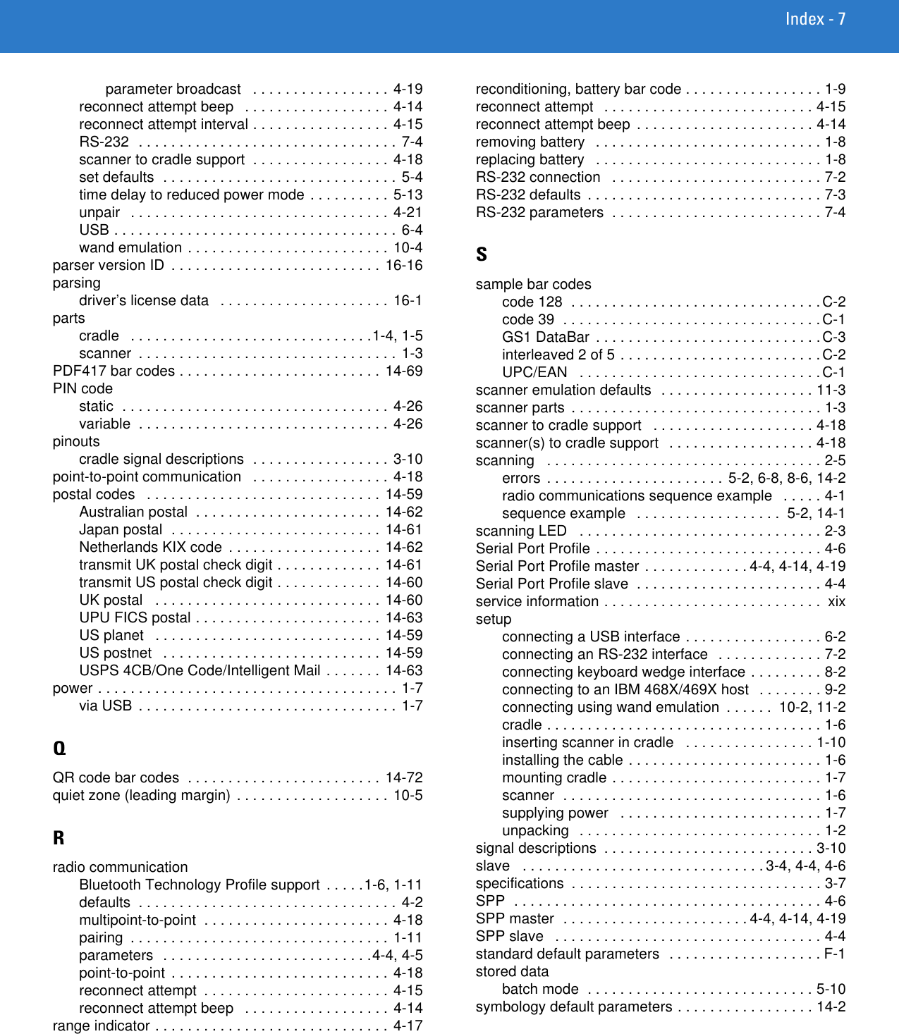 Index - 7parameter broadcast   . . . . . . . . . . . . . . . . . 4-19reconnect attempt beep   . . . . . . . . . . . . . . . . . . 4-14reconnect attempt interval . . . . . . . . . . . . . . . . . 4-15RS-232  . . . . . . . . . . . . . . . . . . . . . . . . . . . . . . . . 7-4scanner to cradle support  . . . . . . . . . . . . . . . . . 4-18set defaults  . . . . . . . . . . . . . . . . . . . . . . . . . . . . . 5-4time delay to reduced power mode . . . . . . . . . .  5-13unpair   . . . . . . . . . . . . . . . . . . . . . . . . . . . . . . . .  4-21USB . . . . . . . . . . . . . . . . . . . . . . . . . . . . . . . . . . . 6-4wand emulation . . . . . . . . . . . . . . . . . . . . . . . . . 10-4parser version ID  . . . . . . . . . . . . . . . . . . . . . . . . . . 16-16parsingdriver’s license data   . . . . . . . . . . . . . . . . . . . . . 16-1partscradle   . . . . . . . . . . . . . . . . . . . . . . . . . . . . . .1-4, 1-5scanner  . . . . . . . . . . . . . . . . . . . . . . . . . . . . . . . . 1-3PDF417 bar codes . . . . . . . . . . . . . . . . . . . . . . . . . 14-69PIN codestatic  . . . . . . . . . . . . . . . . . . . . . . . . . . . . . . . . . 4-26variable  . . . . . . . . . . . . . . . . . . . . . . . . . . . . . . . 4-26pinoutscradle signal descriptions  . . . . . . . . . . . . . . . . . 3-10point-to-point communication   . . . . . . . . . . . . . . . . . 4-18postal codes   . . . . . . . . . . . . . . . . . . . . . . . . . . . . . 14-59Australian postal  . . . . . . . . . . . . . . . . . . . . . . . 14-62Japan postal  . . . . . . . . . . . . . . . . . . . . . . . . . . 14-61Netherlands KIX code  . . . . . . . . . . . . . . . . . . . 14-62transmit UK postal check digit . . . . . . . . . . . . . 14-61transmit US postal check digit . . . . . . . . . . . . . 14-60UK postal   . . . . . . . . . . . . . . . . . . . . . . . . . . . . 14-60UPU FICS postal . . . . . . . . . . . . . . . . . . . . . . . 14-63US planet   . . . . . . . . . . . . . . . . . . . . . . . . . . . . 14-59US postnet   . . . . . . . . . . . . . . . . . . . . . . . . . . . 14-59USPS 4CB/One Code/Intelligent Mail . . . . . . . 14-63power . . . . . . . . . . . . . . . . . . . . . . . . . . . . . . . . . . . . . 1-7via USB  . . . . . . . . . . . . . . . . . . . . . . . . . . . . . . . . 1-7QQR code bar codes  . . . . . . . . . . . . . . . . . . . . . . . . 14-72quiet zone (leading margin) . . . . . . . . . . . . . . . . . . . 10-5Rradio communicationBluetooth Technology Profile support  . . . . .1-6, 1-11defaults  . . . . . . . . . . . . . . . . . . . . . . . . . . . . . . . . 4-2multipoint-to-point  . . . . . . . . . . . . . . . . . . . . . . . 4-18pairing  . . . . . . . . . . . . . . . . . . . . . . . . . . . . . . . . 1-11parameters  . . . . . . . . . . . . . . . . . . . . . . . . . .4-4, 4-5point-to-point  . . . . . . . . . . . . . . . . . . . . . . . . . . .  4-18reconnect attempt  . . . . . . . . . . . . . . . . . . . . . . . 4-15reconnect attempt beep   . . . . . . . . . . . . . . . . . . 4-14range indicator . . . . . . . . . . . . . . . . . . . . . . . . . . . . . 4-17reconditioning, battery bar code . . . . . . . . . . . . . . . . . 1-9reconnect attempt   . . . . . . . . . . . . . . . . . . . . . . . . . . 4-15reconnect attempt beep  . . . . . . . . . . . . . . . . . . . . . . 4-14removing battery   . . . . . . . . . . . . . . . . . . . . . . . . . . . . 1-8replacing battery   . . . . . . . . . . . . . . . . . . . . . . . . . . . . 1-8RS-232 connection   . . . . . . . . . . . . . . . . . . . . . . . . . . 7-2RS-232 defaults  . . . . . . . . . . . . . . . . . . . . . . . . . . . . . 7-3RS-232 parameters  . . . . . . . . . . . . . . . . . . . . . . . . . . 7-4Ssample bar codescode 128  . . . . . . . . . . . . . . . . . . . . . . . . . . . . . . .C-2code 39  . . . . . . . . . . . . . . . . . . . . . . . . . . . . . . . .C-1GS1 DataBar  . . . . . . . . . . . . . . . . . . . . . . . . . . . . C-3interleaved 2 of 5 . . . . . . . . . . . . . . . . . . . . . . . . .C-2UPC/EAN   . . . . . . . . . . . . . . . . . . . . . . . . . . . . . .C-1scanner emulation defaults  . . . . . . . . . . . . . . . . . . . 11-3scanner parts  . . . . . . . . . . . . . . . . . . . . . . . . . . . . . . . 1-3scanner to cradle support   . . . . . . . . . . . . . . . . . . . . 4-18scanner(s) to cradle support   . . . . . . . . . . . . . . . . . . 4-18scanning   . . . . . . . . . . . . . . . . . . . . . . . . . . . . . . . . . . 2-5errors  . . . . . . . . . . . . . . . . . . . . . . 5-2, 6-8, 8-6, 14-2radio communications sequence example   . . . . . 4-1sequence example   . . . . . . . . . . . . . . . . . .  5-2, 14-1scanning LED   . . . . . . . . . . . . . . . . . . . . . . . . . . . . . . 2-3Serial Port Profile . . . . . . . . . . . . . . . . . . . . . . . . . . . . 4-6Serial Port Profile master . . . . . . . . . . . . . 4-4, 4-14, 4-19Serial Port Profile slave  . . . . . . . . . . . . . . . . . . . . . . . 4-4service information . . . . . . . . . . . . . . . . . . . . . . . . . . .  xixsetupconnecting a USB interface . . . . . . . . . . . . . . . . . 6-2connecting an RS-232 interface   . . . . . . . . . . . . . 7-2connecting keyboard wedge interface . . . . . . . . . 8-2connecting to an IBM 468X/469X host   . . . . . . . . 9-2connecting using wand emulation  . . . . . .  10-2, 11-2cradle . . . . . . . . . . . . . . . . . . . . . . . . . . . . . . . . . . 1-6inserting scanner in cradle   . . . . . . . . . . . . . . . . 1-10installing the cable . . . . . . . . . . . . . . . . . . . . . . . . 1-6mounting cradle . . . . . . . . . . . . . . . . . . . . . . . . . . 1-7scanner  . . . . . . . . . . . . . . . . . . . . . . . . . . . . . . . . 1-6supplying power   . . . . . . . . . . . . . . . . . . . . . . . . . 1-7unpacking  . . . . . . . . . . . . . . . . . . . . . . . . . . . . . . 1-2signal descriptions  . . . . . . . . . . . . . . . . . . . . . . . . . . 3-10slave   . . . . . . . . . . . . . . . . . . . . . . . . . . . . . . 3-4, 4-4, 4-6specifications  . . . . . . . . . . . . . . . . . . . . . . . . . . . . . . . 3-7SPP  . . . . . . . . . . . . . . . . . . . . . . . . . . . . . . . . . . . . . . 4-6SPP master  . . . . . . . . . . . . . . . . . . . . . . . 4-4, 4-14, 4-19SPP slave   . . . . . . . . . . . . . . . . . . . . . . . . . . . . . . . . . 4-4standard default parameters  . . . . . . . . . . . . . . . . . . . F-1stored databatch mode  . . . . . . . . . . . . . . . . . . . . . . . . . . . . 5-10symbology default parameters . . . . . . . . . . . . . . . . . 14-2