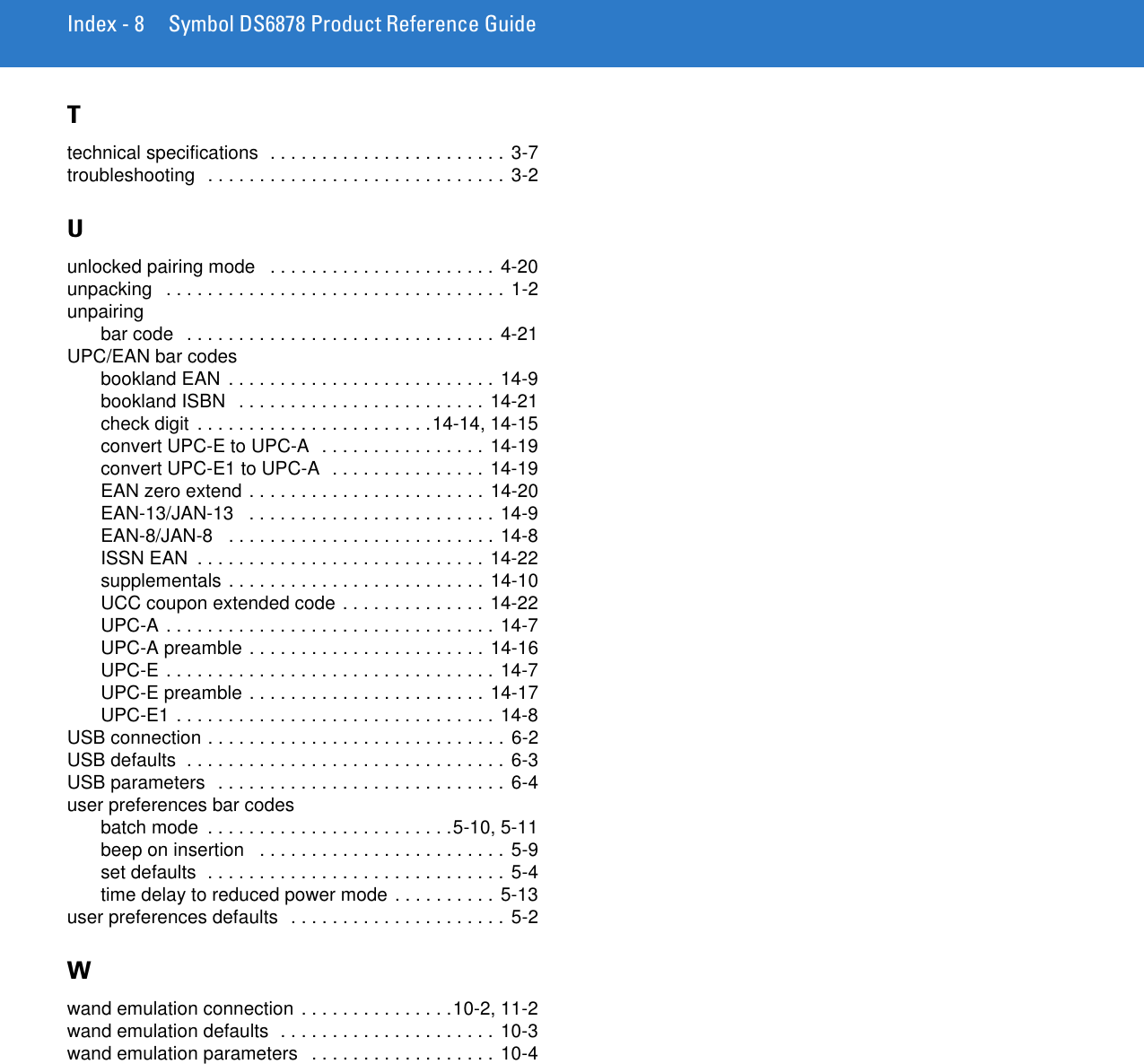 Index - 8 Symbol DS6878 Product Reference GuideTtechnical specifications  . . . . . . . . . . . . . . . . . . . . . . . 3-7troubleshooting  . . . . . . . . . . . . . . . . . . . . . . . . . . . . . 3-2Uunlocked pairing mode   . . . . . . . . . . . . . . . . . . . . . . 4-20unpacking   . . . . . . . . . . . . . . . . . . . . . . . . . . . . . . . . . 1-2unpairingbar code   . . . . . . . . . . . . . . . . . . . . . . . . . . . . . . 4-21UPC/EAN bar codesbookland EAN  . . . . . . . . . . . . . . . . . . . . . . . . . . 14-9bookland ISBN   . . . . . . . . . . . . . . . . . . . . . . . . 14-21check digit  . . . . . . . . . . . . . . . . . . . . . . .14-14, 14-15convert UPC-E to UPC-A  . . . . . . . . . . . . . . . . 14-19convert UPC-E1 to UPC-A  . . . . . . . . . . . . . . . 14-19EAN zero extend . . . . . . . . . . . . . . . . . . . . . . .  14-20EAN-13/JAN-13   . . . . . . . . . . . . . . . . . . . . . . . . 14-9EAN-8/JAN-8   . . . . . . . . . . . . . . . . . . . . . . . . . . 14-8ISSN EAN  . . . . . . . . . . . . . . . . . . . . . . . . . . . . 14-22supplementals . . . . . . . . . . . . . . . . . . . . . . . . . 14-10UCC coupon extended code . . . . . . . . . . . . . . 14-22UPC-A . . . . . . . . . . . . . . . . . . . . . . . . . . . . . . . . 14-7UPC-A preamble . . . . . . . . . . . . . . . . . . . . . . . 14-16UPC-E . . . . . . . . . . . . . . . . . . . . . . . . . . . . . . . . 14-7UPC-E preamble . . . . . . . . . . . . . . . . . . . . . . . 14-17UPC-E1 . . . . . . . . . . . . . . . . . . . . . . . . . . . . . . .  14-8USB connection . . . . . . . . . . . . . . . . . . . . . . . . . . . . . 6-2USB defaults  . . . . . . . . . . . . . . . . . . . . . . . . . . . . . . . 6-3USB parameters  . . . . . . . . . . . . . . . . . . . . . . . . . . . . 6-4user preferences bar codesbatch mode  . . . . . . . . . . . . . . . . . . . . . . . .5-10, 5-11beep on insertion   . . . . . . . . . . . . . . . . . . . . . . . . 5-9set defaults  . . . . . . . . . . . . . . . . . . . . . . . . . . . . . 5-4time delay to reduced power mode . . . . . . . . . .  5-13user preferences defaults  . . . . . . . . . . . . . . . . . . . . . 5-2Wwand emulation connection . . . . . . . . . . . . . . .10-2, 11-2wand emulation defaults  . . . . . . . . . . . . . . . . . . . . . 10-3wand emulation parameters   . . . . . . . . . . . . . . . . . . 10-4