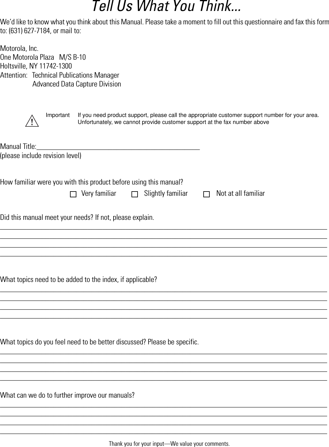 Thank you for your input—We value your comments.Tell Us What You Think...We’d like to know what you think about this Manual. Please take a moment to fill out this questionnaire and fax this form to: (631) 627-7184, or mail to:Motorola, Inc.One Motorola Plaza   M/S B-10Holtsville, NY 11742-1300 Attention: Technical Publications ManagerAdvanced Data Capture DivisionManual Title:___________________________________________(please include revision level)How familiar were you with this product before using this manual?Did this manual meet your needs? If not, please explain.________________________________________________________________________________________________________________________________________________________________________________________________________________________________________________________________________________________________________________________________________________________What topics need to be added to the index, if applicable? ________________________________________________________________________________________________________________________________________________________________________________________________________________________________________________________________________________________________________________________________________________________What topics do you feel need to be better discussed? Please be specific.________________________________________________________________________________________________________________________________________________________________________________________________________________________________________________________________________________________________________________________________________________________What can we do to further improve our manuals?________________________________________________________________________________________________________________________________________________________________________________________________________________________________________________________________________________________________________________________________________________________Important If you need product support, please call the appropriate customer support number for your area. Unfortunately, we cannot provide customer support at the fax number aboveVery familiar Slightly familiar  Not at all familiar