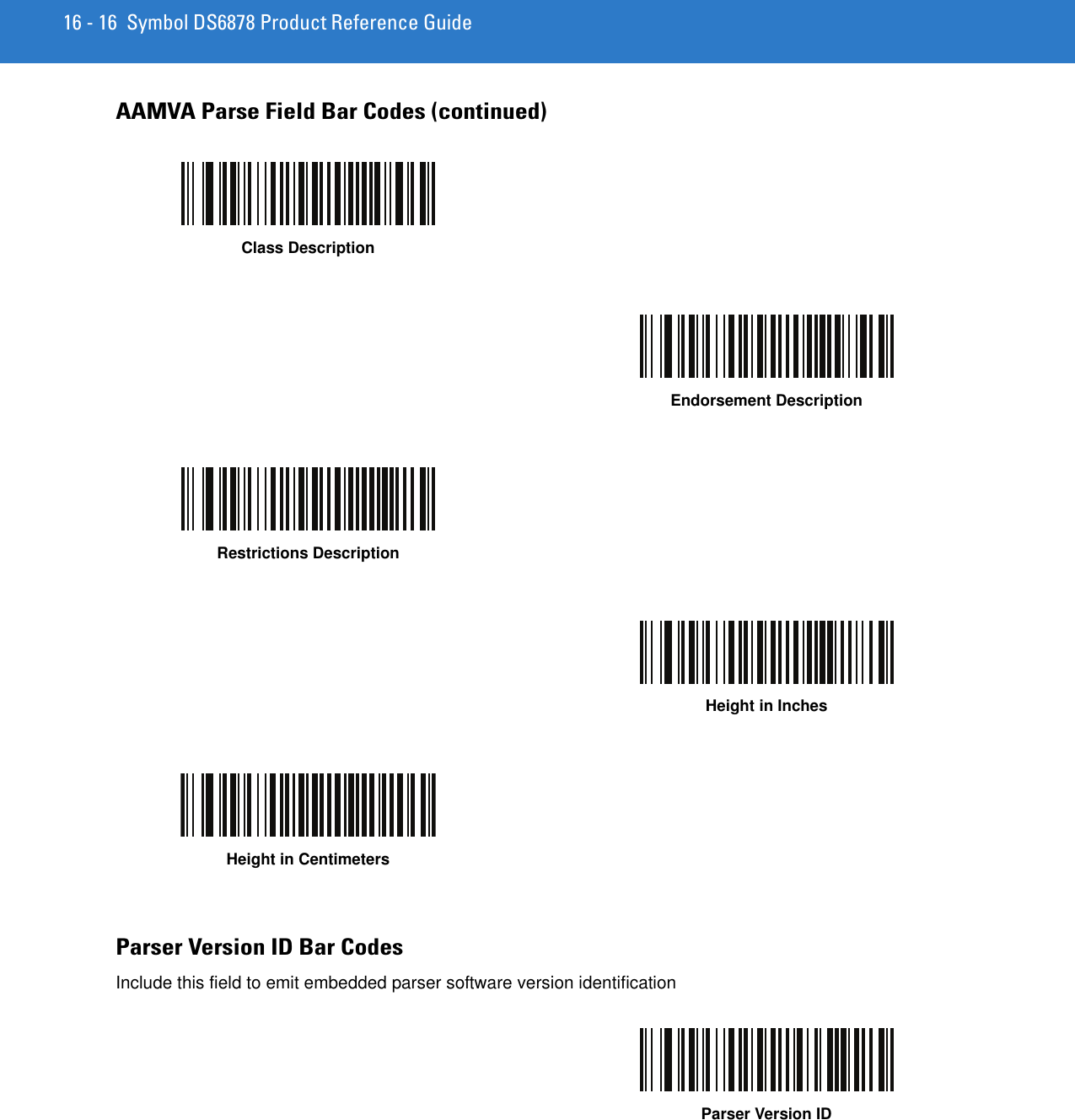 16 - 16 Symbol DS6878 Product Reference GuideAAMVA Parse Field Bar Codes (continued)Class DescriptionEndorsement DescriptionRestrictions DescriptionHeight in InchesHeight in CentimetersParser Version ID Bar CodesInclude this field to emit embedded parser software version identificationParser Version ID