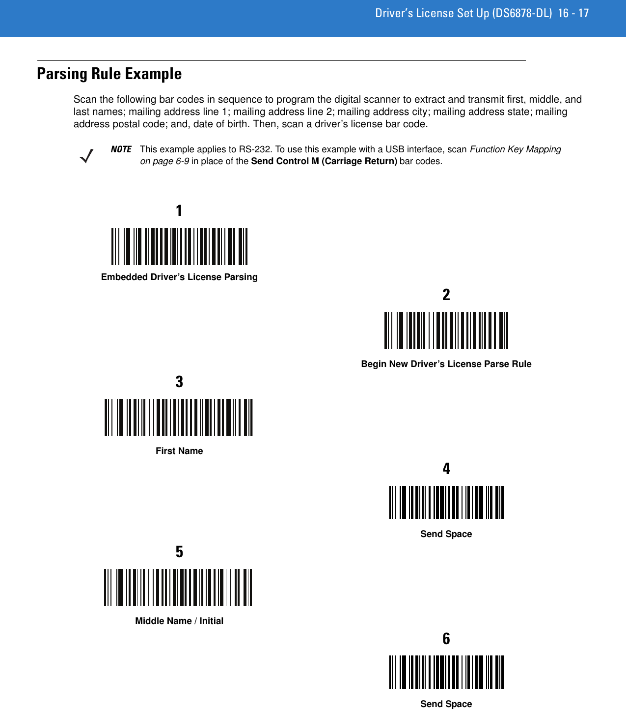 Driver’s License Set Up (DS6878-DL) 16 - 17Parsing Rule ExampleScan the following bar codes in sequence to program the digital scanner to extract and transmit first, middle, and last names; mailing address line 1; mailing address line 2; mailing address city; mailing address state; mailing address postal code; and, date of birth. Then, scan a driver’s license bar code.NOTE This example applies to RS-232. To use this example with a USB interface, scan Function Key Mapping on page 6-9 in place of the Send Control M (Carriage Return) bar codes.1Embedded Driver’s License Parsing2Begin New Driver’s License Parse Rule3First Name4Send Space5Middle Name / Initial6Send Space