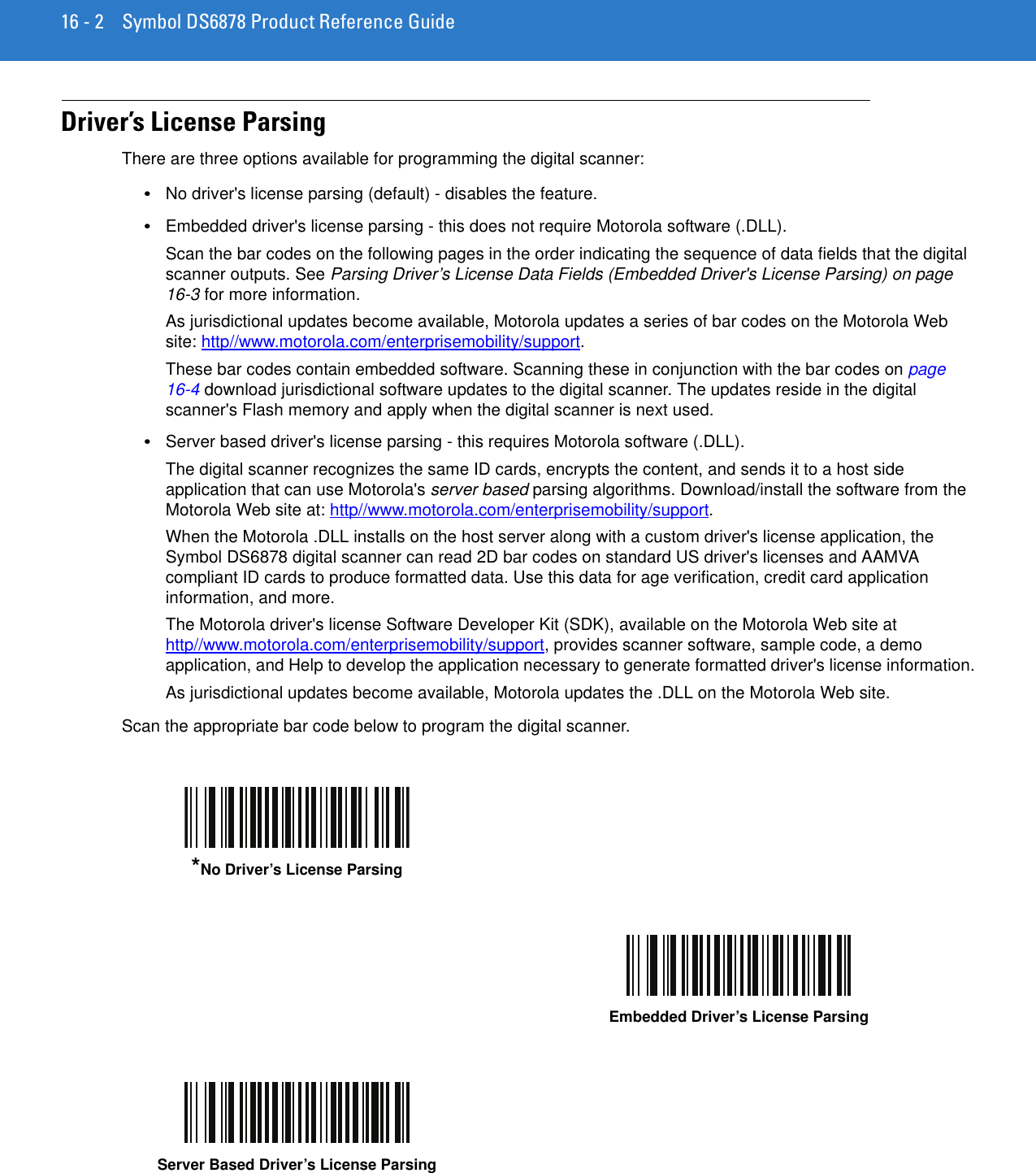 16 - 2 Symbol DS6878 Product Reference GuideDriver’s License ParsingThere are three options available for programming the digital scanner:•No driver&apos;s license parsing (default) - disables the feature.•Embedded driver&apos;s license parsing - this does not require Motorola software (.DLL).Scan the bar codes on the following pages in the order indicating the sequence of data fields that the digital scanner outputs. See Parsing Driver’s License Data Fields (Embedded Driver&apos;s License Parsing) on page 16-3 for more information.As jurisdictional updates become available, Motorola updates a series of bar codes on the Motorola Web site: http//www.motorola.com/enterprisemobility/support.These bar codes contain embedded software. Scanning these in conjunction with the bar codes on page 16-4 download jurisdictional software updates to the digital scanner. The updates reside in the digital scanner&apos;s Flash memory and apply when the digital scanner is next used. •Server based driver&apos;s license parsing - this requires Motorola software (.DLL).The digital scanner recognizes the same ID cards, encrypts the content, and sends it to a host side application that can use Motorola&apos;s server based parsing algorithms. Download/install the software from the Motorola Web site at: http//www.motorola.com/enterprisemobility/support.When the Motorola .DLL installs on the host server along with a custom driver&apos;s license application, the Symbol DS6878 digital scanner can read 2D bar codes on standard US driver&apos;s licenses and AAMVA compliant ID cards to produce formatted data. Use this data for age verification, credit card application information, and more.The Motorola driver&apos;s license Software Developer Kit (SDK), available on the Motorola Web site at http//www.motorola.com/enterprisemobility/support, provides scanner software, sample code, a demo application, and Help to develop the application necessary to generate formatted driver&apos;s license information.As jurisdictional updates become available, Motorola updates the .DLL on the Motorola Web site.Scan the appropriate bar code below to program the digital scanner.*No Driver’s License ParsingEmbedded Driver’s License ParsingServer Based Driver’s License Parsing