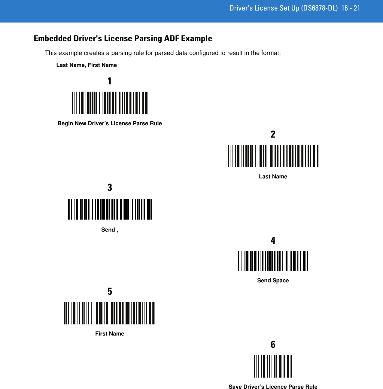 Driver’s License Set Up (DS6878-DL) 16 - 21Embedded Driver&apos;s License Parsing ADF ExampleThis example creates a parsing rule for parsed data configured to result in the format:Last Name, First Name1Begin New Driver’s License Parse Rule2Last Name3Send ,4Send Space5First Name6Save Driver’s Licence Parse Rule