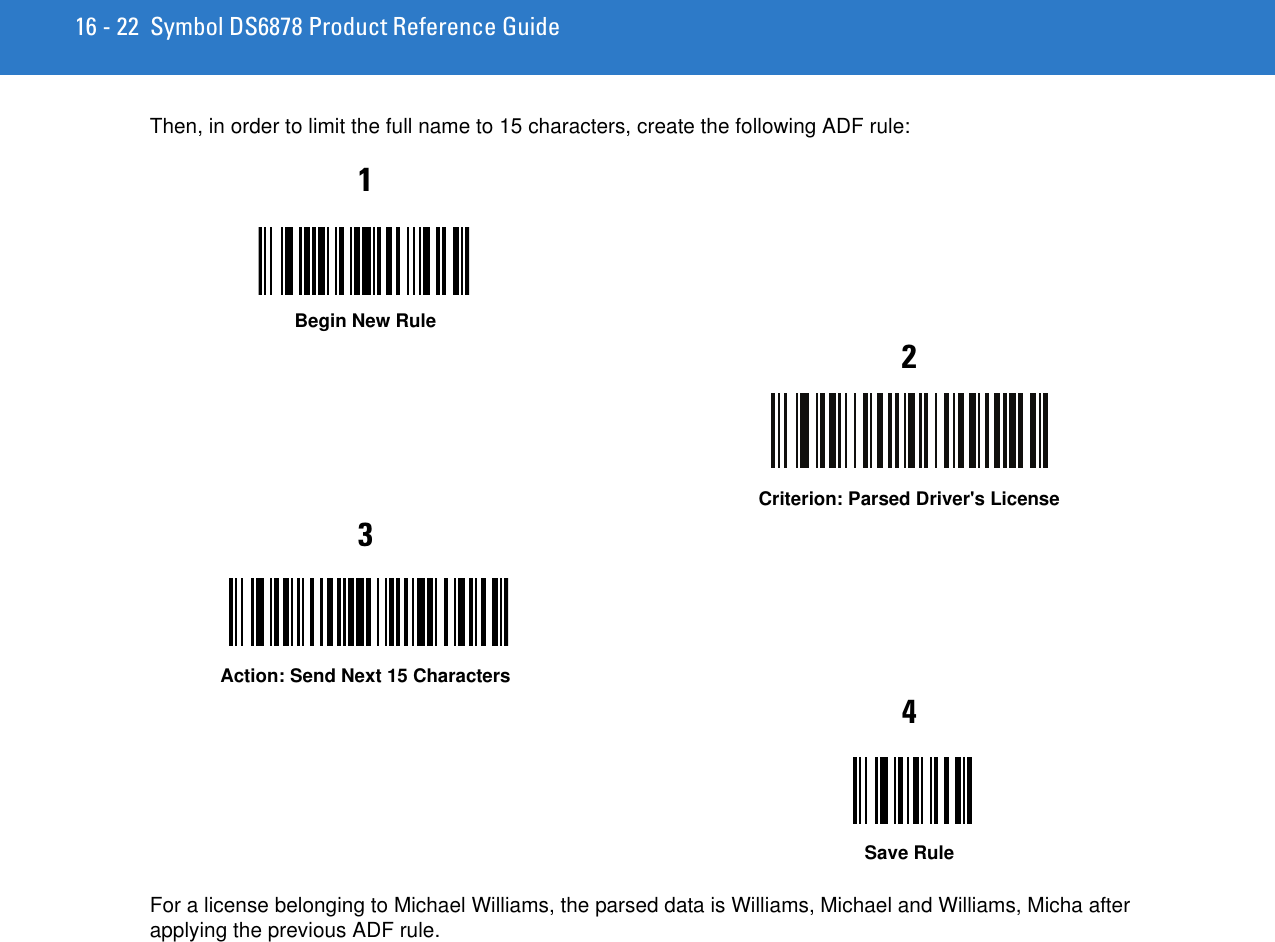 16 - 22 Symbol DS6878 Product Reference GuideThen, in order to limit the full name to 15 characters, create the following ADF rule:For a license belonging to Michael Williams, the parsed data is Williams, Michael and Williams, Micha after applying the previous ADF rule.1Begin New Rule2Criterion: Parsed Driver&apos;s License3Action: Send Next 15 Characters4Save Rule