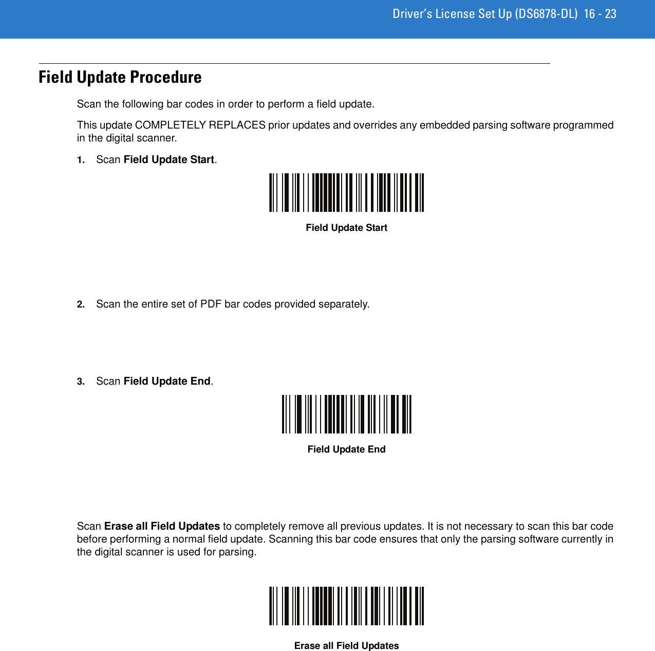 Driver’s License Set Up (DS6878-DL) 16 - 23Field Update ProcedureScan the following bar codes in order to perform a field update.This update COMPLETELY REPLACES prior updates and overrides any embedded parsing software programmed in the digital scanner.1. Scan Field Update Start.Field Update Start2. Scan the entire set of PDF bar codes provided separately.3. Scan Field Update End.Field Update EndScan Erase all Field Updates to completely remove all previous updates. It is not necessary to scan this bar code before performing a normal field update. Scanning this bar code ensures that only the parsing software currently in the digital scanner is used for parsing.Erase all Field Updates
