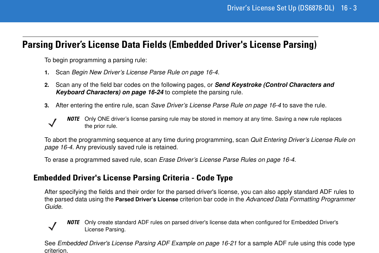 Driver’s License Set Up (DS6878-DL) 16 - 3Parsing Driver’s License Data Fields (Embedded Driver&apos;s License Parsing)To begin programming a parsing rule:1. Scan Begin New Driver’s License Parse Rule on page 16-4. 2. Scan any of the field bar codes on the following pages, or Send Keystroke (Control Characters and Keyboard Characters) on page 16-24 to complete the parsing rule.3. After entering the entire rule, scan Save Driver’s License Parse Rule on page 16-4 to save the rule.To abort the programming sequence at any time during programming, scan Quit Entering Driver’s License Rule on page 16-4. Any previously saved rule is retained.To erase a programmed saved rule, scan Erase Driver’s License Parse Rules on page 16-4.Embedded Driver&apos;s License Parsing Criteria - Code TypeAfter specifying the fields and their order for the parsed driver&apos;s license, you can also apply standard ADF rules to the parsed data using the Parsed Driver’s License criterion bar code in the Advanced Data Formatting Programmer Guide.See Embedded Driver&apos;s License Parsing ADF Example on page 16-21 for a sample ADF rule using this code type criterion.NOTE Only ONE driver’s license parsing rule may be stored in memory at any time. Saving a new rule replaces the prior rule.NOTE Only create standard ADF rules on parsed driver&apos;s license data when configured for Embedded Driver&apos;s License Parsing.
