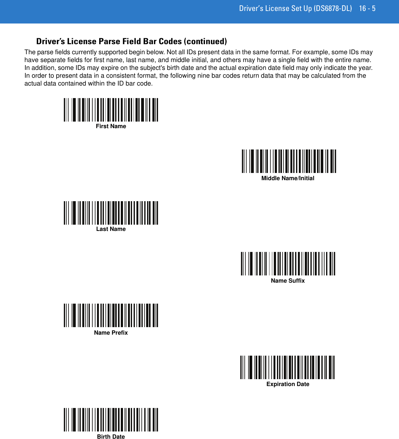 Driver’s License Set Up (DS6878-DL) 16 - 5Driver’s License Parse Field Bar Codes (continued)The parse fields currently supported begin below. Not all IDs present data in the same format. For example, some IDs may have separate fields for first name, last name, and middle initial, and others may have a single field with the entire name. In addition, some IDs may expire on the subject&apos;s birth date and the actual expiration date field may only indicate the year. In order to present data in a consistent format, the following nine bar codes return data that may be calculated from the actual data contained within the ID bar code.First NameMiddle Name/InitialLast NameName SuffixName PrefixExpiration DateBirth Date