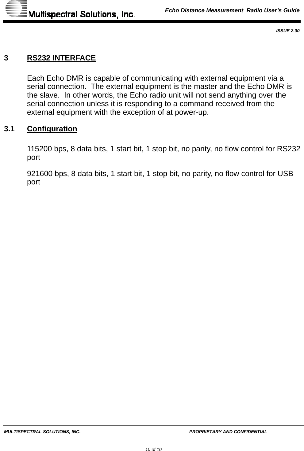  Echo Distance Measurement  Radio User’s Guide   ISSUE 2.00  MULTISPECTRAL SOLUTIONS, INC.       PROPRIETARY AND CONFIDENTIAL         10 of 10 3 RS232 INTERFACE Each Echo DMR is capable of communicating with external equipment via a serial connection.  The external equipment is the master and the Echo DMR is the slave.  In other words, the Echo radio unit will not send anything over the serial connection unless it is responding to a command received from the external equipment with the exception of at power-up. 3.1 Configuration 115200 bps, 8 data bits, 1 start bit, 1 stop bit, no parity, no flow control for RS232 port 921600 bps, 8 data bits, 1 start bit, 1 stop bit, no parity, no flow control for USB port    