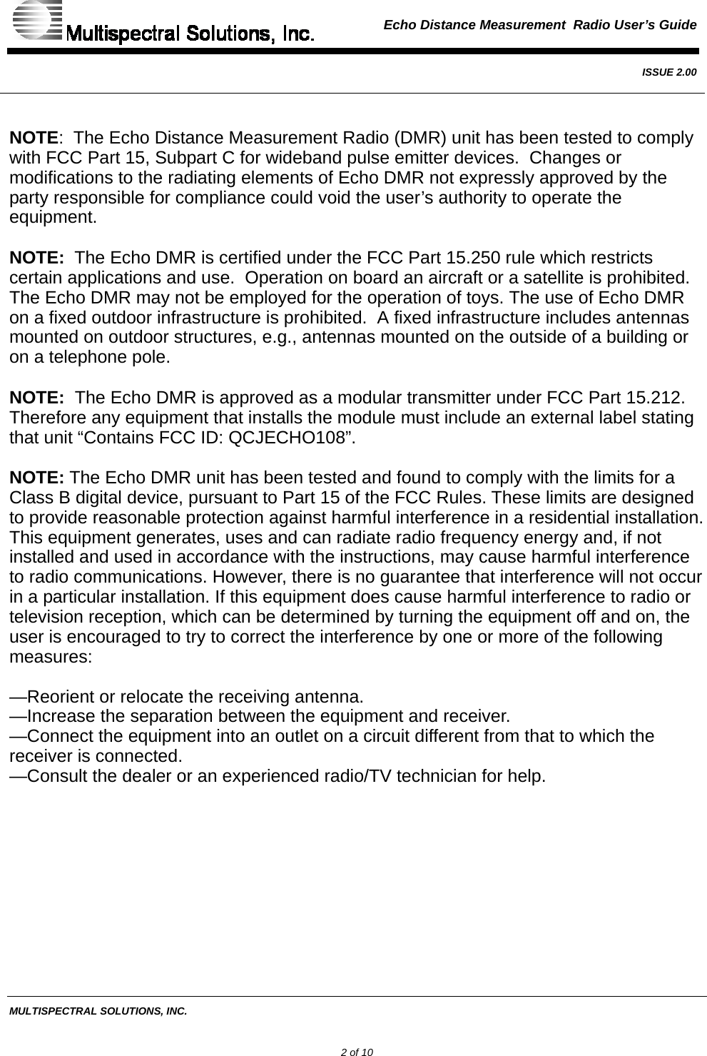  Echo Distance Measurement  Radio User’s Guide   ISSUE 2.00  MULTISPECTRAL SOLUTIONS, INC.             2 of 10  NOTE:  The Echo Distance Measurement Radio (DMR) unit has been tested to comply with FCC Part 15, Subpart C for wideband pulse emitter devices.  Changes or modifications to the radiating elements of Echo DMR not expressly approved by the party responsible for compliance could void the user’s authority to operate the equipment.  NOTE:  The Echo DMR is certified under the FCC Part 15.250 rule which restricts certain applications and use.  Operation on board an aircraft or a satellite is prohibited.  The Echo DMR may not be employed for the operation of toys. The use of Echo DMR on a fixed outdoor infrastructure is prohibited.  A fixed infrastructure includes antennas mounted on outdoor structures, e.g., antennas mounted on the outside of a building or on a telephone pole.  NOTE:  The Echo DMR is approved as a modular transmitter under FCC Part 15.212.  Therefore any equipment that installs the module must include an external label stating that unit “Contains FCC ID: QCJECHO108”.  NOTE: The Echo DMR unit has been tested and found to comply with the limits for a Class B digital device, pursuant to Part 15 of the FCC Rules. These limits are designed to provide reasonable protection against harmful interference in a residential installation. This equipment generates, uses and can radiate radio frequency energy and, if not installed and used in accordance with the instructions, may cause harmful interference to radio communications. However, there is no guarantee that interference will not occur in a particular installation. If this equipment does cause harmful interference to radio or television reception, which can be determined by turning the equipment off and on, the user is encouraged to try to correct the interference by one or more of the following measures:  —Reorient or relocate the receiving antenna. —Increase the separation between the equipment and receiver. —Connect the equipment into an outlet on a circuit different from that to which the receiver is connected. —Consult the dealer or an experienced radio/TV technician for help.   