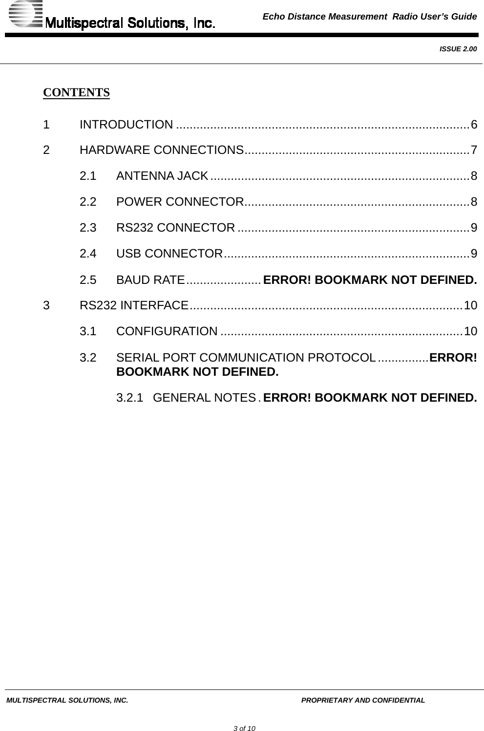  Echo Distance Measurement  Radio User’s Guide   ISSUE 2.00  MULTISPECTRAL SOLUTIONS, INC.       PROPRIETARY AND CONFIDENTIAL         3 of 10 CONTENTS 1 INTRODUCTION ......................................................................................6 2 HARDWARE CONNECTIONS..................................................................7 2.1 ANTENNA JACK............................................................................8 2.2 POWER CONNECTOR..................................................................8 2.3 RS232 CONNECTOR ....................................................................9 2.4 USB CONNECTOR........................................................................9 2.5 BAUD RATE...................... ERROR! BOOKMARK NOT DEFINED. 3 RS232 INTERFACE................................................................................10 3.1 CONFIGURATION .......................................................................10 3.2 SERIAL PORT COMMUNICATION PROTOCOL...............ERROR! BOOKMARK NOT DEFINED. 3.2.1 GENERAL NOTES. ERROR! BOOKMARK NOT DEFINED.   