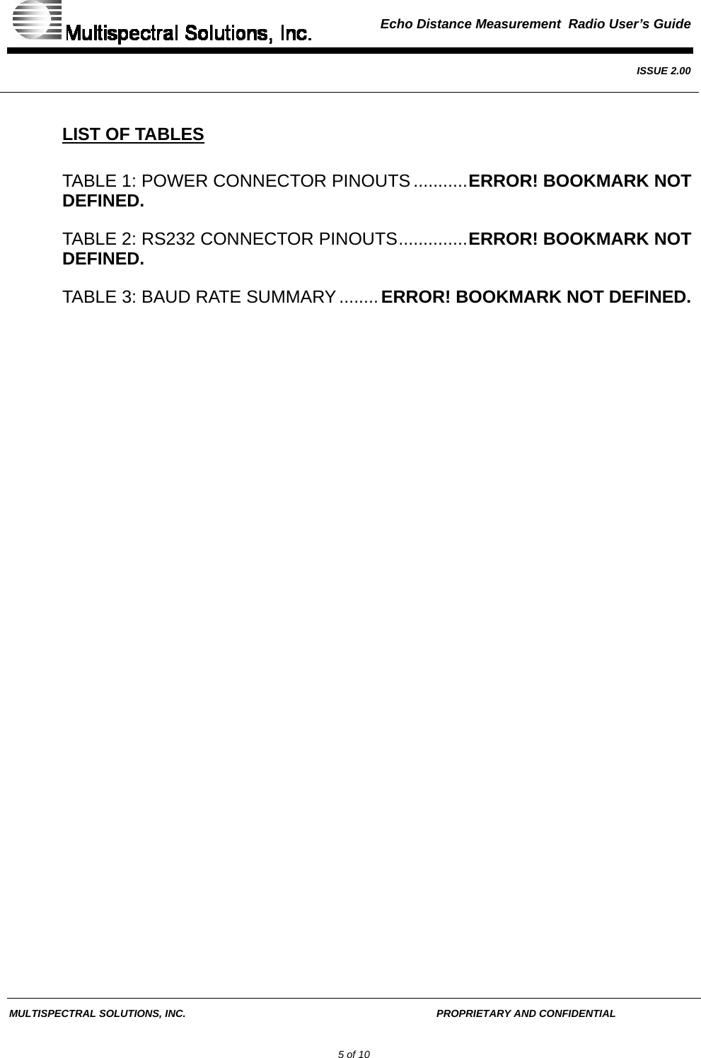  Echo Distance Measurement  Radio User’s Guide   ISSUE 2.00  MULTISPECTRAL SOLUTIONS, INC.       PROPRIETARY AND CONFIDENTIAL         5 of 10 LIST OF TABLES TABLE 1: POWER CONNECTOR PINOUTS ...........ERROR! BOOKMARK NOT DEFINED. TABLE 2: RS232 CONNECTOR PINOUTS..............ERROR! BOOKMARK NOT DEFINED. TABLE 3: BAUD RATE SUMMARY ........ERROR! BOOKMARK NOT DEFINED.  