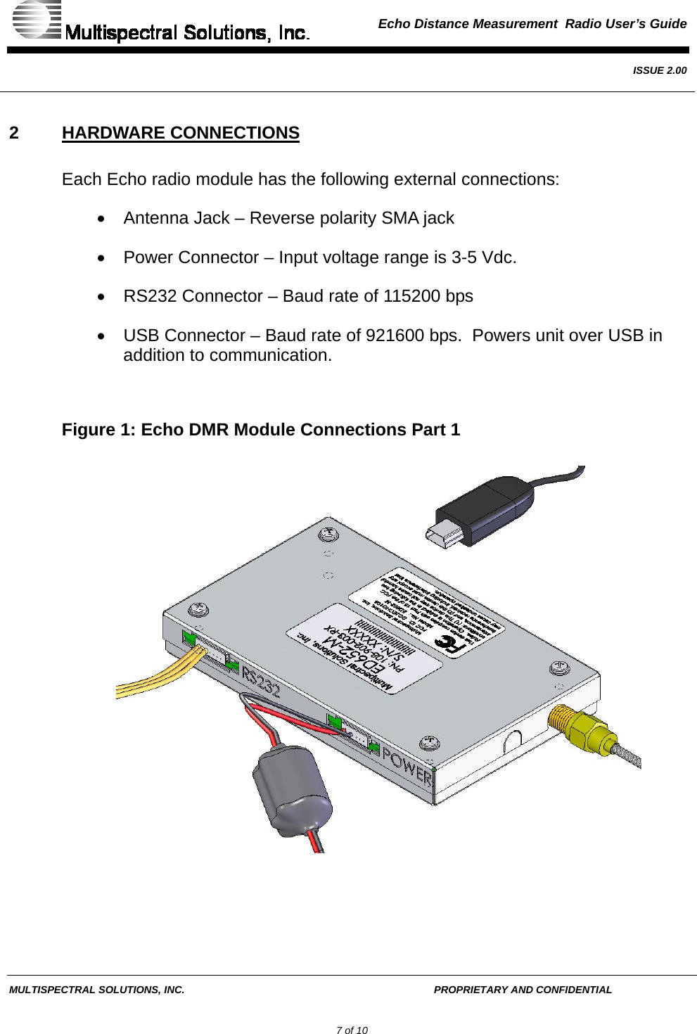  Echo Distance Measurement  Radio User’s Guide   ISSUE 2.00  MULTISPECTRAL SOLUTIONS, INC.       PROPRIETARY AND CONFIDENTIAL         7 of 10 2 HARDWARE CONNECTIONS Each Echo radio module has the following external connections: •  Antenna Jack – Reverse polarity SMA jack •  Power Connector – Input voltage range is 3-5 Vdc. •  RS232 Connector – Baud rate of 115200 bps •  USB Connector – Baud rate of 921600 bps.  Powers unit over USB in addition to communication.  Figure 1: Echo DMR Module Connections Part 1  