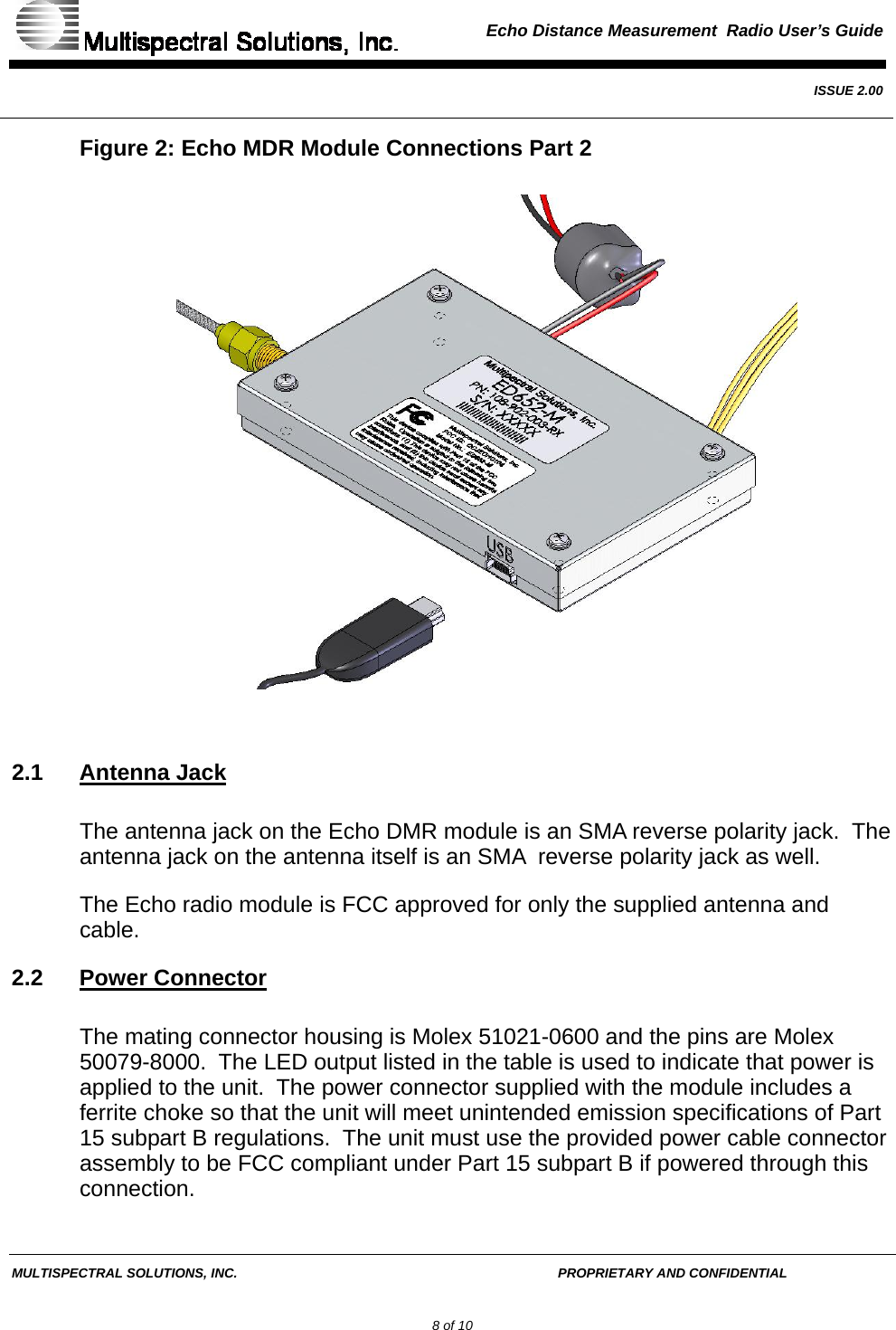  Echo Distance Measurement  Radio User’s Guide   ISSUE 2.00  MULTISPECTRAL SOLUTIONS, INC.       PROPRIETARY AND CONFIDENTIAL         8 of 10 Figure 2: Echo MDR Module Connections Part 2   2.1 Antenna Jack The antenna jack on the Echo DMR module is an SMA reverse polarity jack.  The antenna jack on the antenna itself is an SMA  reverse polarity jack as well. The Echo radio module is FCC approved for only the supplied antenna and cable. 2.2 Power Connector The mating connector housing is Molex 51021-0600 and the pins are Molex 50079-8000.  The LED output listed in the table is used to indicate that power is applied to the unit.  The power connector supplied with the module includes a ferrite choke so that the unit will meet unintended emission specifications of Part 15 subpart B regulations.  The unit must use the provided power cable connector assembly to be FCC compliant under Part 15 subpart B if powered through this connection. 