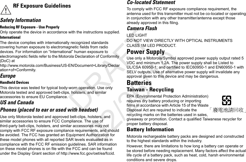 Safety InformationReducing RF Exposure - Use ProperlyOnly operate the device in accordance with the instructions supplied.InternationalThe device complies with internationally recognized standards covering human exposure to electromagnetic fields from radio devices. For information on “International” human exposure to electromagnetic fields refer to the Motorola Declaration of Conformity (DoC) at http://www.motorola.com/Business/US-EN/Document+Library/Declaration+of+Conformity.EuropeHandheld DevicesThis device was tested for typical body-worn operation. Use only Motorola tested and approved belt-clips, holsters, and similar accessories to ensure EU Compliance.US and CanadaPhones (placed to ear or used with headset)Use only Motorola tested and approved belt-clips, holsters, and similar accessories to ensure FCC Compliance. The use of third-party belt-clips, holsters, and similar accessories may not comply with FCC RF exposure compliance requirements, and should be avoided. The FCC has granted an Equipment Authorization for these model phones with all reported SAR levels evaluated as in compliance with the FCC RF emission guidelines. SAR information on these model phones is on file with the FCC and can be found under the Display Grant section of http://www.fcc.gov/oet/ea/fccid.Co-located StatementTo comply with FCC RF exposure compliance requirement, the antenna used for this transmitter must not be co-located or operating in conjunction with any other transmitter/antenna except those already approved in this filing.Camera FlashLED LIGHTDO NOT VIEW DIRECTLY WITH OPTICAL INSTRUMENTSCLASS 1M LED PRODUCT.Power SupplyUse only a Motorola/Symbol approved power supply output rated 5 VDC and minimum 1.2A. The power supply shall be Listed to UL/CSA 60950-1; and certified to IEC60950-1 and EN60950-1 with SELV outputs. Use of alternative power supply will invalidate any approval given to this device and may be dangerous.BatteriesTaiwan - RecyclingEPA (Environmental Protection Administration) requires dry battery producing or importing firms in accordance with Article 15 of the Waste Disposal Act are required to indicate the recycling marks on the batteries used in sales, giveaway or promotion. Contact a qualified Taiwanese recycler for proper battery disposal.Battery InformationMotorola rechargeable battery packs are designed and constructed to the highest standards within the industry.However, there are limitations to how long a battery can operate or be stored before needing replacement. Many factors affect the actual life cycle of a battery pack, such as heat, cold, harsh environmental conditions and severe drops.RF Exposure GuidelinesDRAFT 02/26/10