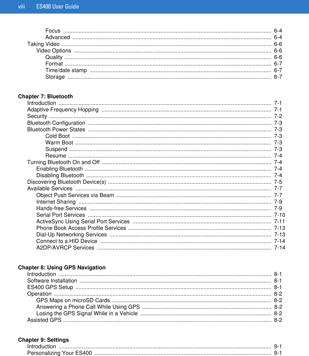 viii ES400 User GuideFocus .......................................................................................................................................  6-4Advanced .................................................................................................................................  6-4Taking Video ........................................................................................................................................  6-6Video Options  ................................................................................................................................  6-6Quality ......................................................................................................................................  6-6Format ......................................................................................................................................  6-7Time/date stamp  ......................................................................................................................  6-7Storage ....................................................................................................................................  6-7Chapter 7: BluetoothIntroduction ..........................................................................................................................................  7-1Adaptive Frequency Hopping  ..............................................................................................................  7-1Security ................................................................................................................................................  7-2Bluetooth Configuration  .......................................................................................................................  7-3Bluetooth Power States  .......................................................................................................................  7-3Cold Boot  .................................................................................................................................  7-3Warm Boot  ...............................................................................................................................  7-3Suspend ...................................................................................................................................  7-3Resume ....................................................................................................................................  7-4Turning Bluetooth On and Off ..............................................................................................................  7-4Enabling Bluetooth .........................................................................................................................  7-4Disabling Bluetooth ........................................................................................................................  7-4Discovering Bluetooth Device(s) ..........................................................................................................  7-5Available Services  ...............................................................................................................................  7-7Object Push Services via Beam .....................................................................................................  7-7Internet Sharing  .............................................................................................................................  7-9Hands-free Services  ......................................................................................................................  7-9Serial Port Services  .......................................................................................................................  7-10ActiveSync Using Serial Port Services  ..........................................................................................  7-11Phone Book Access Profile Services .............................................................................................  7-13Dial-Up Networking Services  .........................................................................................................  7-13Connect to a HID Device  ...............................................................................................................  7-14A2DP/AVRCP Services  .................................................................................................................  7-14Chapter 8: Using GPS NavigationIntroduction ..........................................................................................................................................  8-1Software Installation  ............................................................................................................................  8-1ES400 GPS Setup  ...............................................................................................................................  8-1Operation .............................................................................................................................................  8-2GPS Maps on microSD Cards  .......................................................................................................  8-2Answering a Phone Call While Using GPS ....................................................................................  8-2Losing the GPS Signal While in a Vehicle  .....................................................................................  8-2Assisted GPS .......................................................................................................................................  8-2Chapter 9: SettingsIntroduction ..........................................................................................................................................  9-1Personalizing Your ES400 ...................................................................................................................  9-1