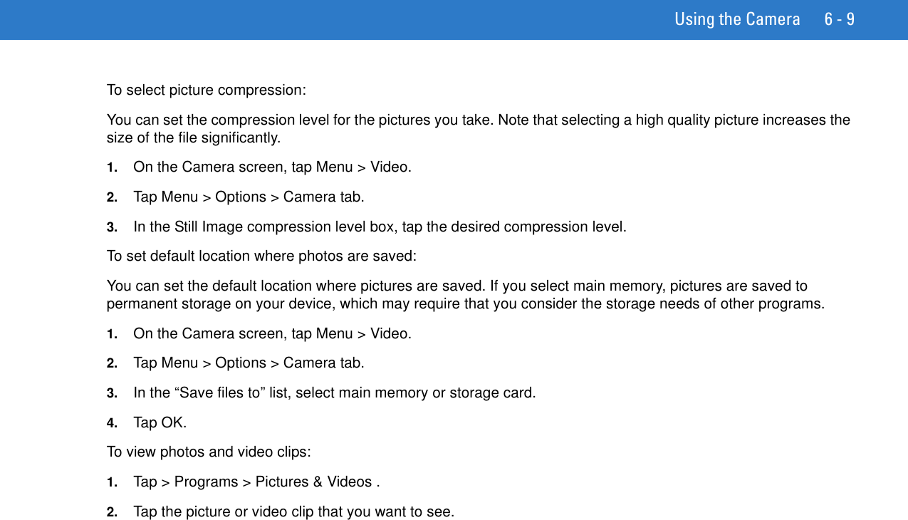 Using the Camera 6 - 9To select picture compression:You can set the compression level for the pictures you take. Note that selecting a high quality picture increases the size of the file significantly.1. On the Camera screen, tap Menu &gt; Video.2. Tap Menu &gt; Options &gt; Camera tab.3. In the Still Image compression level box, tap the desired compression level.To set default location where photos are saved:You can set the default location where pictures are saved. If you select main memory, pictures are saved to permanent storage on your device, which may require that you consider the storage needs of other programs.1. On the Camera screen, tap Menu &gt; Video.2. Tap Menu &gt; Options &gt; Camera tab.3. In the “Save files to” list, select main memory or storage card.4. Tap OK.To view photos and video clips:1. Tap &gt; Programs &gt; Pictures &amp; Videos .2. Tap the picture or video clip that you want to see.