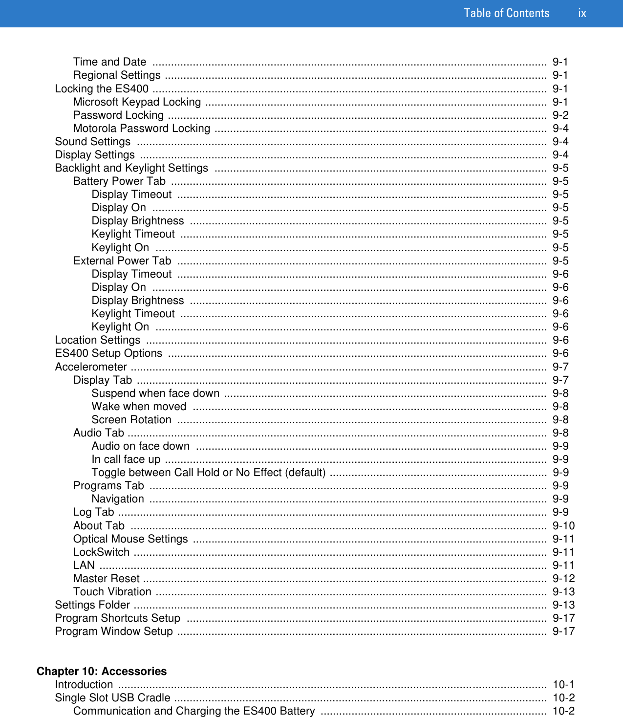 Table of Contents ixTime and Date  ...............................................................................................................................  9-1Regional Settings ...........................................................................................................................  9-1Locking the ES400 ...............................................................................................................................  9-1Microsoft Keypad Locking ..............................................................................................................  9-1Password Locking ..........................................................................................................................  9-2Motorola Password Locking ...........................................................................................................  9-4Sound Settings  ....................................................................................................................................  9-4Display Settings  ...................................................................................................................................  9-4Backlight and Keylight Settings  ...........................................................................................................  9-5Battery Power Tab  .........................................................................................................................  9-5Display Timeout  .......................................................................................................................  9-5Display On  ...............................................................................................................................  9-5Display Brightness  ...................................................................................................................  9-5Keylight Timeout  ......................................................................................................................  9-5Keylight On  ..............................................................................................................................  9-5External Power Tab  .......................................................................................................................  9-5Display Timeout  .......................................................................................................................  9-6Display On  ...............................................................................................................................  9-6Display Brightness  ...................................................................................................................  9-6Keylight Timeout  ......................................................................................................................  9-6Keylight On  ..............................................................................................................................  9-6Location Settings  .................................................................................................................................  9-6ES400 Setup Options  ..........................................................................................................................  9-6Accelerometer ......................................................................................................................................  9-7Display Tab ....................................................................................................................................  9-7Suspend when face down ........................................................................................................  9-8Wake when moved  ..................................................................................................................  9-8Screen Rotation  .......................................................................................................................  9-8Audio Tab .......................................................................................................................................  9-8Audio on face down  .................................................................................................................  9-9In call face up ...........................................................................................................................  9-9Toggle between Call Hold or No Effect (default) ......................................................................  9-9Programs Tab  ................................................................................................................................  9-9Navigation ................................................................................................................................  9-9Log Tab ..........................................................................................................................................  9-9About Tab  ......................................................................................................................................  9-10Optical Mouse Settings ..................................................................................................................  9-11LockSwitch .....................................................................................................................................  9-11LAN ................................................................................................................................................  9-11Master Reset ..................................................................................................................................  9-12Touch Vibration ..............................................................................................................................  9-13Settings Folder .....................................................................................................................................  9-13Program Shortcuts Setup  ....................................................................................................................  9-17Program Window Setup .......................................................................................................................  9-17Chapter 10: AccessoriesIntroduction ..........................................................................................................................................  10-1Single Slot USB Cradle ........................................................................................................................  10-2Communication and Charging the ES400 Battery  .........................................................................  10-2