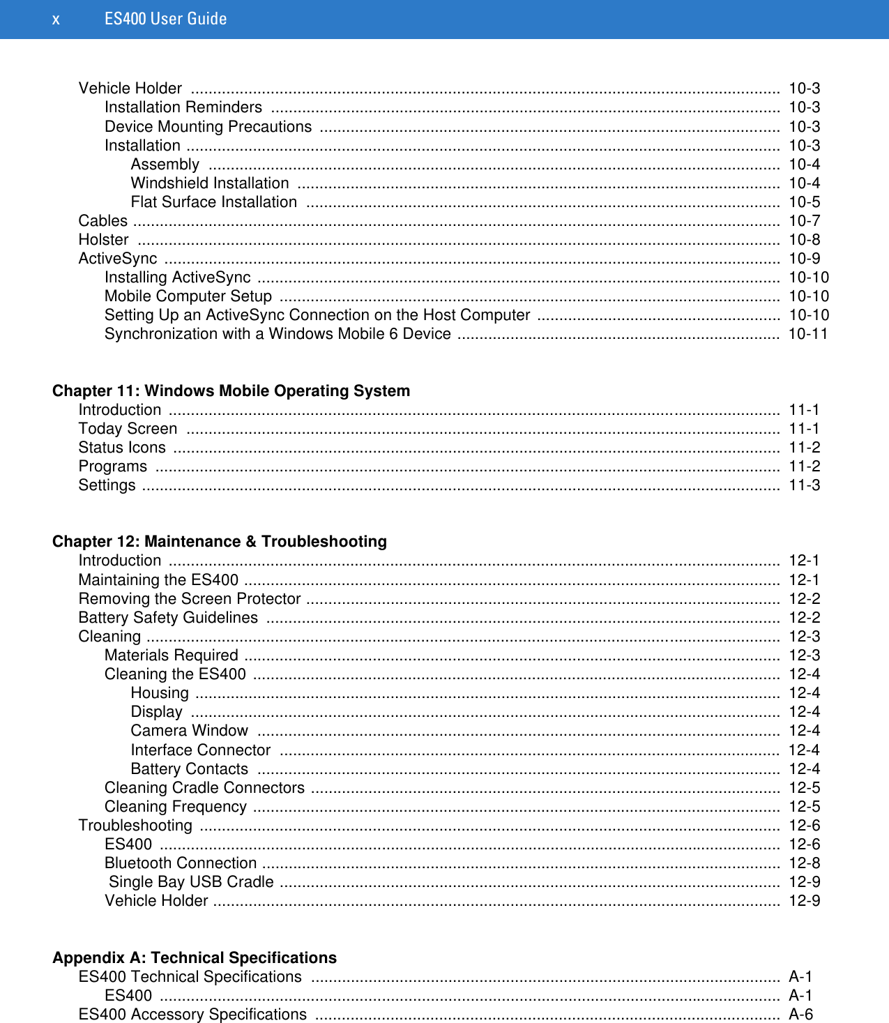 x ES400 User GuideVehicle Holder  .....................................................................................................................................  10-3Installation Reminders  ...................................................................................................................  10-3Device Mounting Precautions  ........................................................................................................  10-3Installation ......................................................................................................................................  10-3Assembly .................................................................................................................................  10-4Windshield Installation  .............................................................................................................  10-4Flat Surface Installation  ...........................................................................................................  10-5Cables ..................................................................................................................................................  10-7Holster .................................................................................................................................................  10-8ActiveSync ...........................................................................................................................................  10-9Installing ActiveSync ......................................................................................................................  10-10Mobile Computer Setup  .................................................................................................................  10-10Setting Up an ActiveSync Connection on the Host Computer .......................................................  10-10Synchronization with a Windows Mobile 6 Device .........................................................................  10-11Chapter 11: Windows Mobile Operating SystemIntroduction ..........................................................................................................................................  11-1Today Screen  ......................................................................................................................................  11-1Status Icons  .........................................................................................................................................  11-2Programs .............................................................................................................................................  11-2Settings ................................................................................................................................................  11-3Chapter 12: Maintenance &amp; TroubleshootingIntroduction ..........................................................................................................................................  12-1Maintaining the ES400 .........................................................................................................................  12-1Removing the Screen Protector ...........................................................................................................  12-2Battery Safety Guidelines  ....................................................................................................................  12-2Cleaning ...............................................................................................................................................  12-3Materials Required .........................................................................................................................  12-3Cleaning the ES400 .......................................................................................................................  12-4Housing ....................................................................................................................................  12-4Display .....................................................................................................................................  12-4Camera Window  ......................................................................................................................  12-4Interface Connector  .................................................................................................................  12-4Battery Contacts  ......................................................................................................................  12-4Cleaning Cradle Connectors ..........................................................................................................  12-5Cleaning Frequency .......................................................................................................................  12-5Troubleshooting ...................................................................................................................................  12-6ES400 ............................................................................................................................................  12-6Bluetooth Connection .....................................................................................................................  12-8 Single Bay USB Cradle .................................................................................................................  12-9Vehicle Holder ................................................................................................................................  12-9Appendix A: Technical SpecificationsES400 Technical Specifications  ..........................................................................................................  A-1ES400 ............................................................................................................................................  A-1ES400 Accessory Specifications  .........................................................................................................  A-6