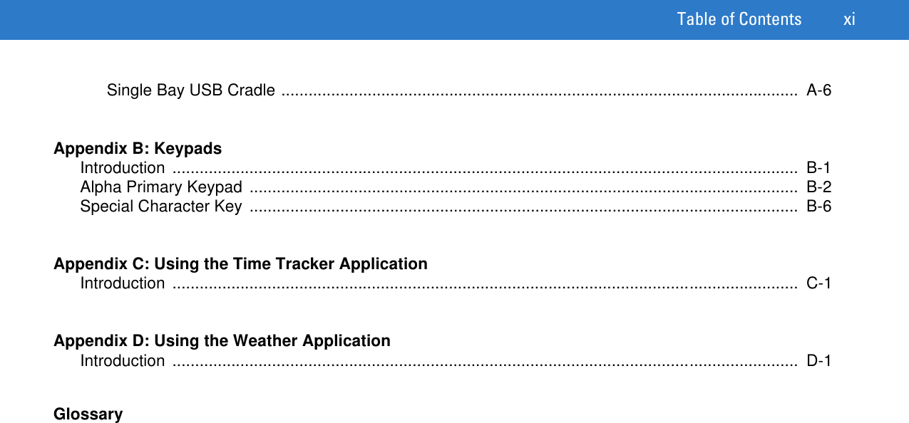 Table of Contents xiSingle Bay USB Cradle ..................................................................................................................  A-6Appendix B: KeypadsIntroduction ..........................................................................................................................................  B-1Alpha Primary Keypad .........................................................................................................................  B-2Special Character Key  .........................................................................................................................  B-6Appendix C: Using the Time Tracker ApplicationIntroduction ..........................................................................................................................................  C-1Appendix D: Using the Weather ApplicationIntroduction ..........................................................................................................................................  D-1Glossary