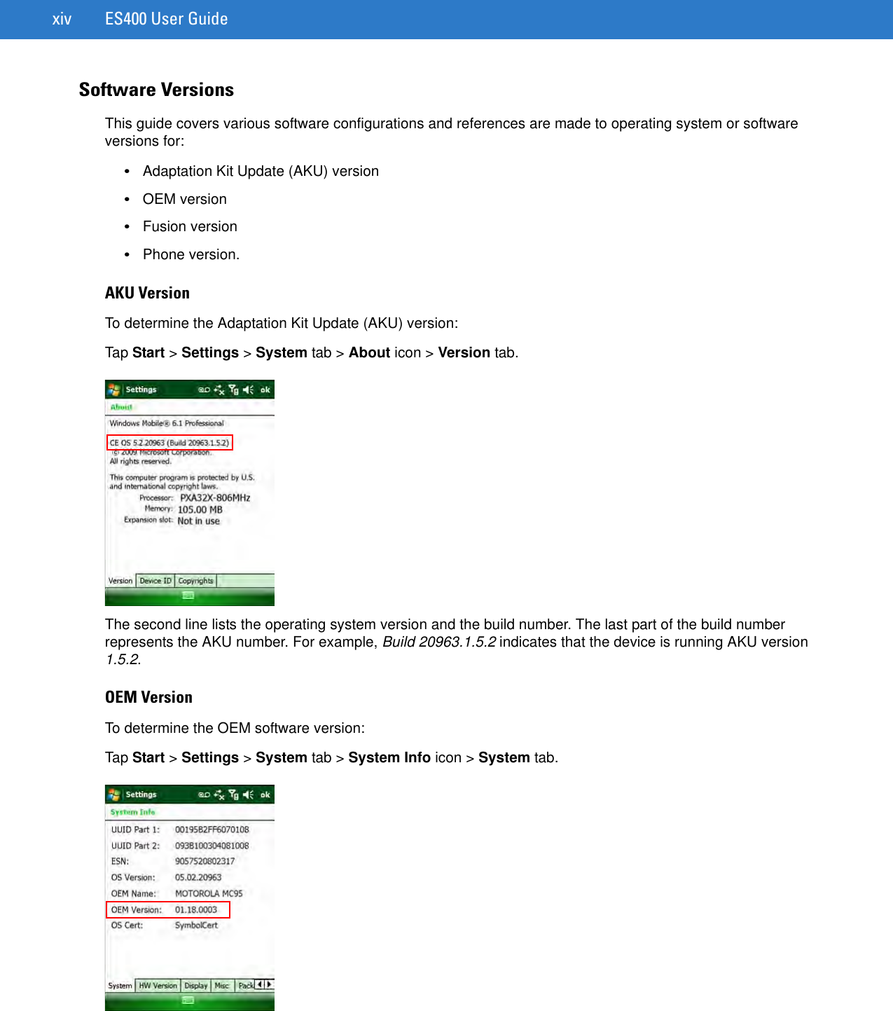 xiv ES400 User GuideSoftware VersionsThis guide covers various software configurations and references are made to operating system or software versions for:•Adaptation Kit Update (AKU) version•OEM version•Fusion version•Phone version.AKU VersionTo determine the Adaptation Kit Update (AKU) version:Tap Start &gt; Settings &gt; System tab &gt; About icon &gt; Version tab.The second line lists the operating system version and the build number. The last part of the build number represents the AKU number. For example, Build 20963.1.5.2 indicates that the device is running AKU version 1.5.2.OEM VersionTo determine the OEM software version:Tap Start &gt; Settings &gt; System tab &gt; System Info icon &gt; System tab.