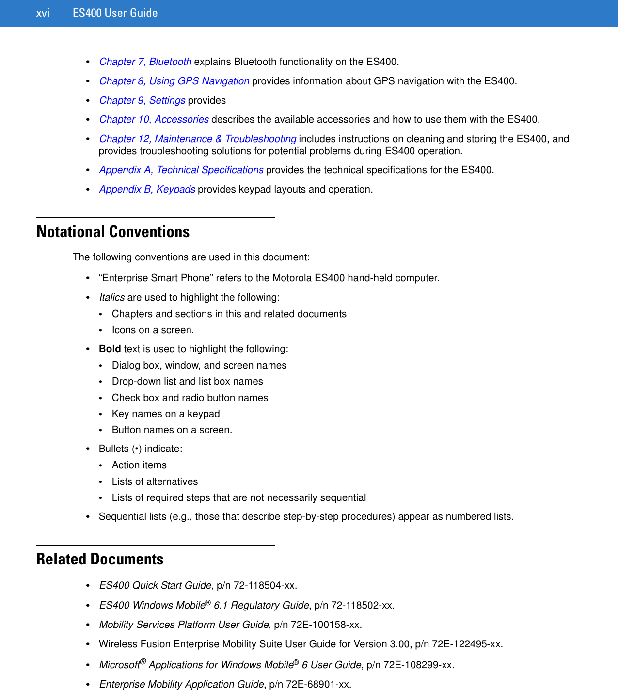 xvi ES400 User Guide•Chapter 7, Bluetooth explains Bluetooth functionality on the ES400.•Chapter 8, Using GPS Navigation provides information about GPS navigation with the ES400.•Chapter 9, Settings provides •Chapter 10, Accessories describes the available accessories and how to use them with the ES400.•Chapter 12, Maintenance &amp; Troubleshooting includes instructions on cleaning and storing the ES400, and provides troubleshooting solutions for potential problems during ES400 operation.•Appendix A, Technical Specifications provides the technical specifications for the ES400.•Appendix B, Keypads provides keypad layouts and operation.Notational ConventionsThe following conventions are used in this document:•“Enterprise Smart Phone” refers to the Motorola ES400 hand-held computer.•Italics are used to highlight the following:•Chapters and sections in this and related documents•Icons on a screen.•Bold text is used to highlight the following:•Dialog box, window, and screen names•Drop-down list and list box names•Check box and radio button names•Key names on a keypad•Button names on a screen.•Bullets (•) indicate:•Action items•Lists of alternatives•Lists of required steps that are not necessarily sequential•Sequential lists (e.g., those that describe step-by-step procedures) appear as numbered lists.Related Documents•ES400 Quick Start Guide, p/n 72-118504-xx.•ES400 Windows Mobile® 6.1 Regulatory Guide, p/n 72-118502-xx.•Mobility Services Platform User Guide, p/n 72E-100158-xx.•Wireless Fusion Enterprise Mobility Suite User Guide for Version 3.00, p/n 72E-122495-xx.•Microsoft® Applications for Windows Mobile® 6 User Guide, p/n 72E-108299-xx.•Enterprise Mobility Application Guide, p/n 72E-68901-xx.