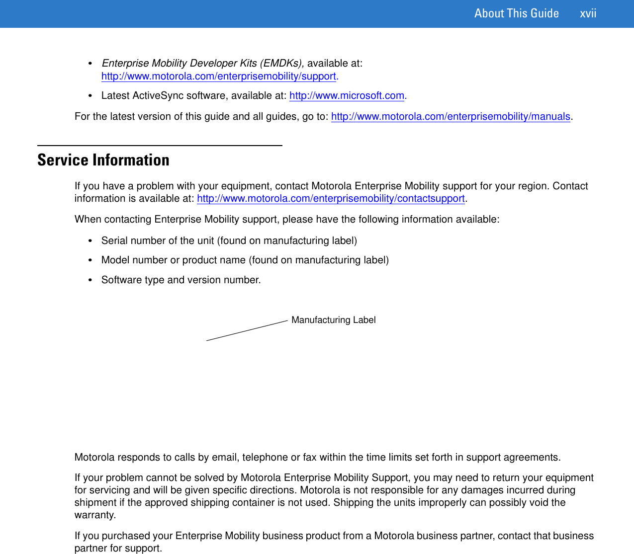 About This Guide xvii•Enterprise Mobility Developer Kits (EMDKs), available at: http://www.motorola.com/enterprisemobility/support.•Latest ActiveSync software, available at: http://www.microsoft.com.For the latest version of this guide and all guides, go to: http://www.motorola.com/enterprisemobility/manuals.Service InformationIf you have a problem with your equipment, contact Motorola Enterprise Mobility support for your region. Contact information is available at: http://www.motorola.com/enterprisemobility/contactsupport.When contacting Enterprise Mobility support, please have the following information available:•Serial number of the unit (found on manufacturing label)•Model number or product name (found on manufacturing label)•Software type and version number.Motorola responds to calls by email, telephone or fax within the time limits set forth in support agreements.If your problem cannot be solved by Motorola Enterprise Mobility Support, you may need to return your equipment for servicing and will be given specific directions. Motorola is not responsible for any damages incurred during shipment if the approved shipping container is not used. Shipping the units improperly can possibly void the warranty.If you purchased your Enterprise Mobility business product from a Motorola business partner, contact that business partner for support.Manufacturing Label